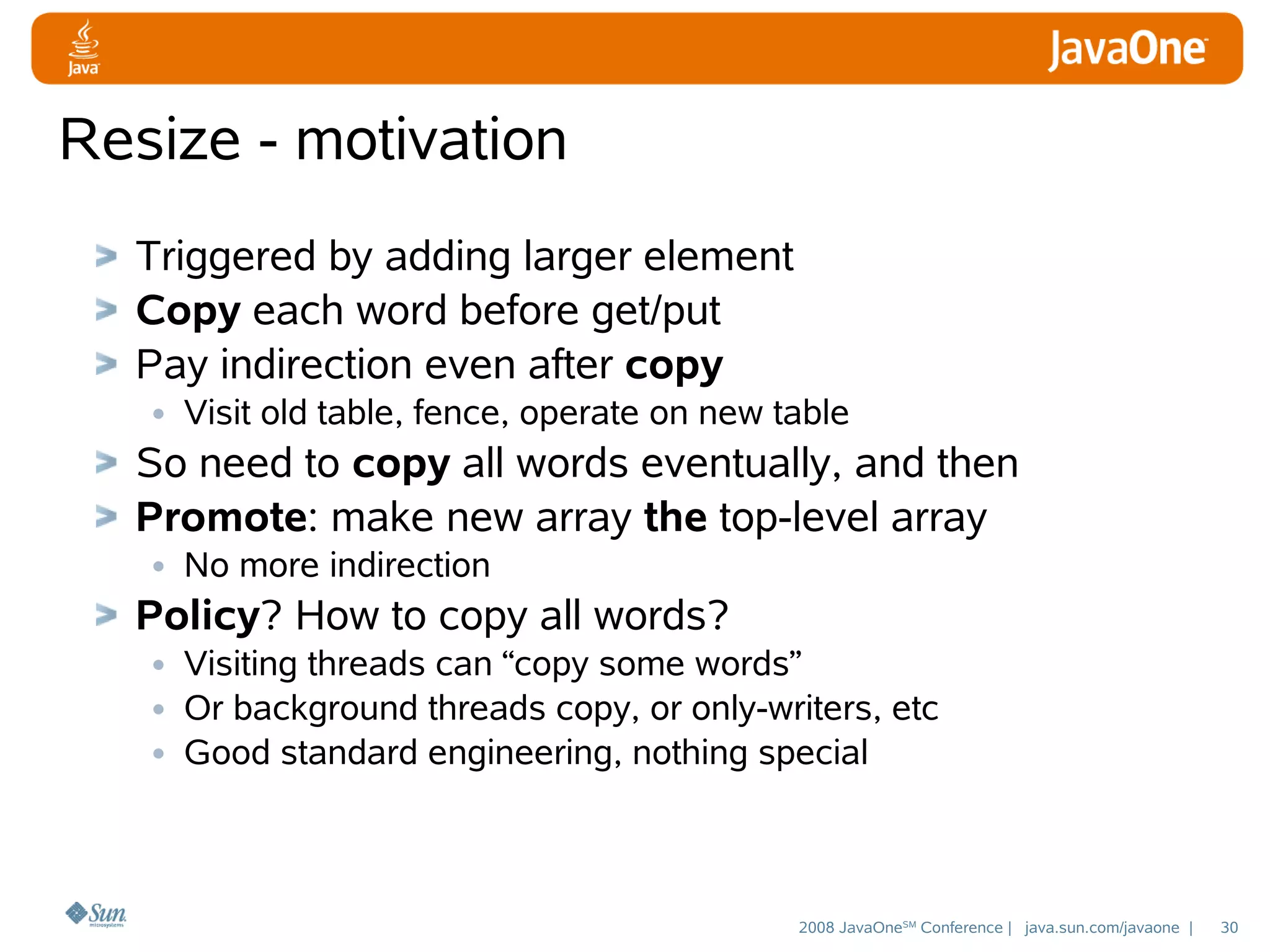 Resize - motivation
Triggered by adding larger element
Copy each word before get/put
Pay indirection even after copy
• Visit old table, fence, operate on new table
So need to copy all words eventually, and then
Promote: make new array the top-level array
• No more indirection
Policy? How to copy all words?
• Visiting threads can “copy some words”
• Or background threads copy, or only-writers, etc
• Good standard engineering, nothing special

2008 JavaOneSM Conference | java.sun.com/javaone |

30

 