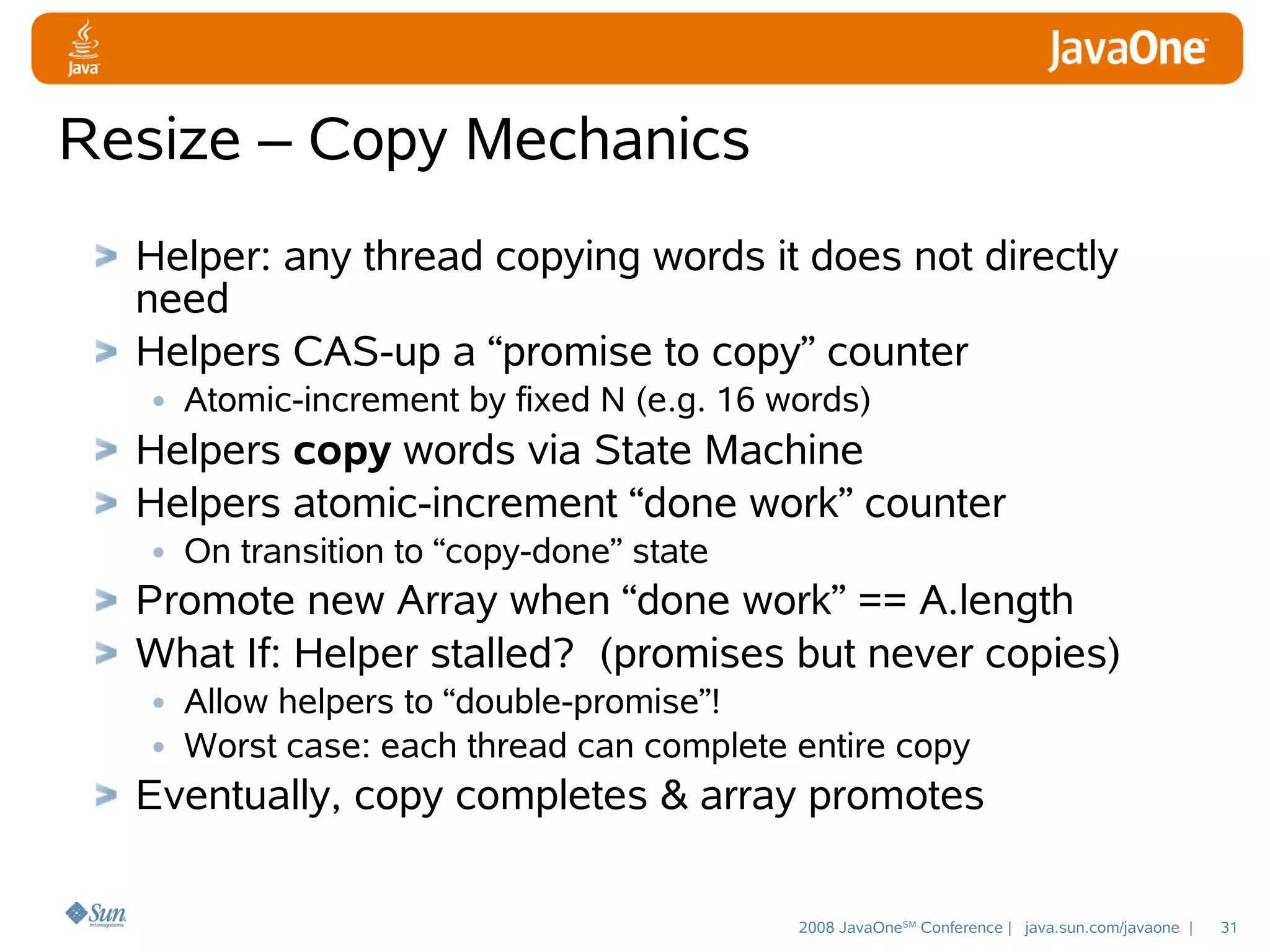 Resize – Copy Mechanics
Helper: any thread copying words it does not directly
need
Helpers CAS-up a “promise to copy” counter
• Atomic-increment by fixed N (e.g. 16 words)
Helpers copy words via State Machine
Helpers atomic-increment “done work” counter
• On transition to “copy-done” state
Promote new Array when “done work” == A.length
What If: Helper stalled? (promises but never copies)
• Allow helpers to “double-promise”!
• Worst case: each thread can complete entire copy
Eventually, copy completes & array promotes
2008 JavaOneSM Conference | java.sun.com/javaone |

31

 