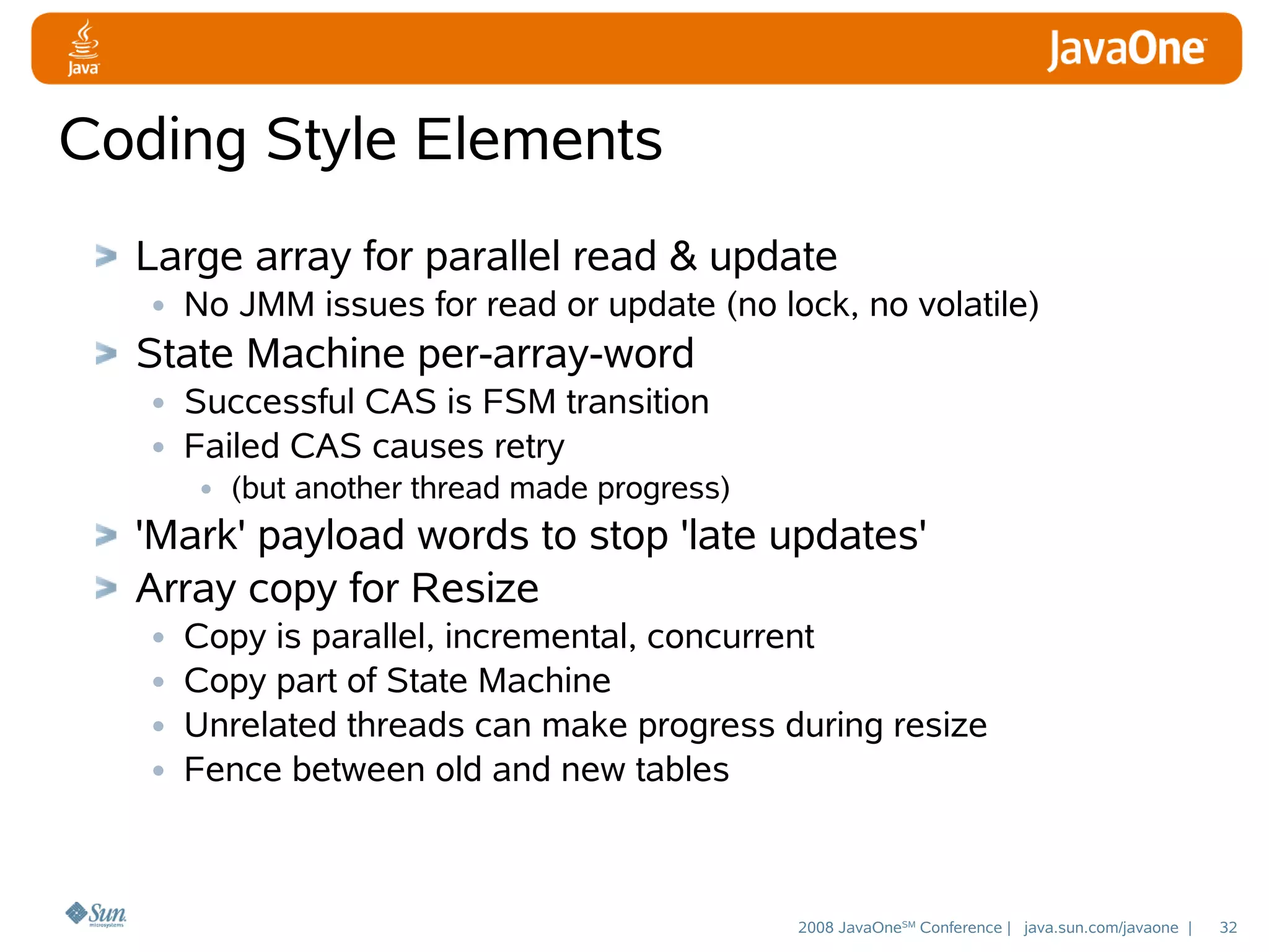 Coding Style Elements
Large array for parallel read & update
• No JMM issues for read or update (no lock, no volatile)
State Machine per-array-word
• Successful CAS is FSM transition
• Failed CAS causes retry
• (but another thread made progress)

'Mark' payload words to stop 'late updates'
Array copy for Resize
• Copy is parallel, incremental, concurrent
• Copy part of State Machine
• Unrelated threads can make progress during resize
• Fence between old and new tables

2008 JavaOneSM Conference | java.sun.com/javaone |

32

 