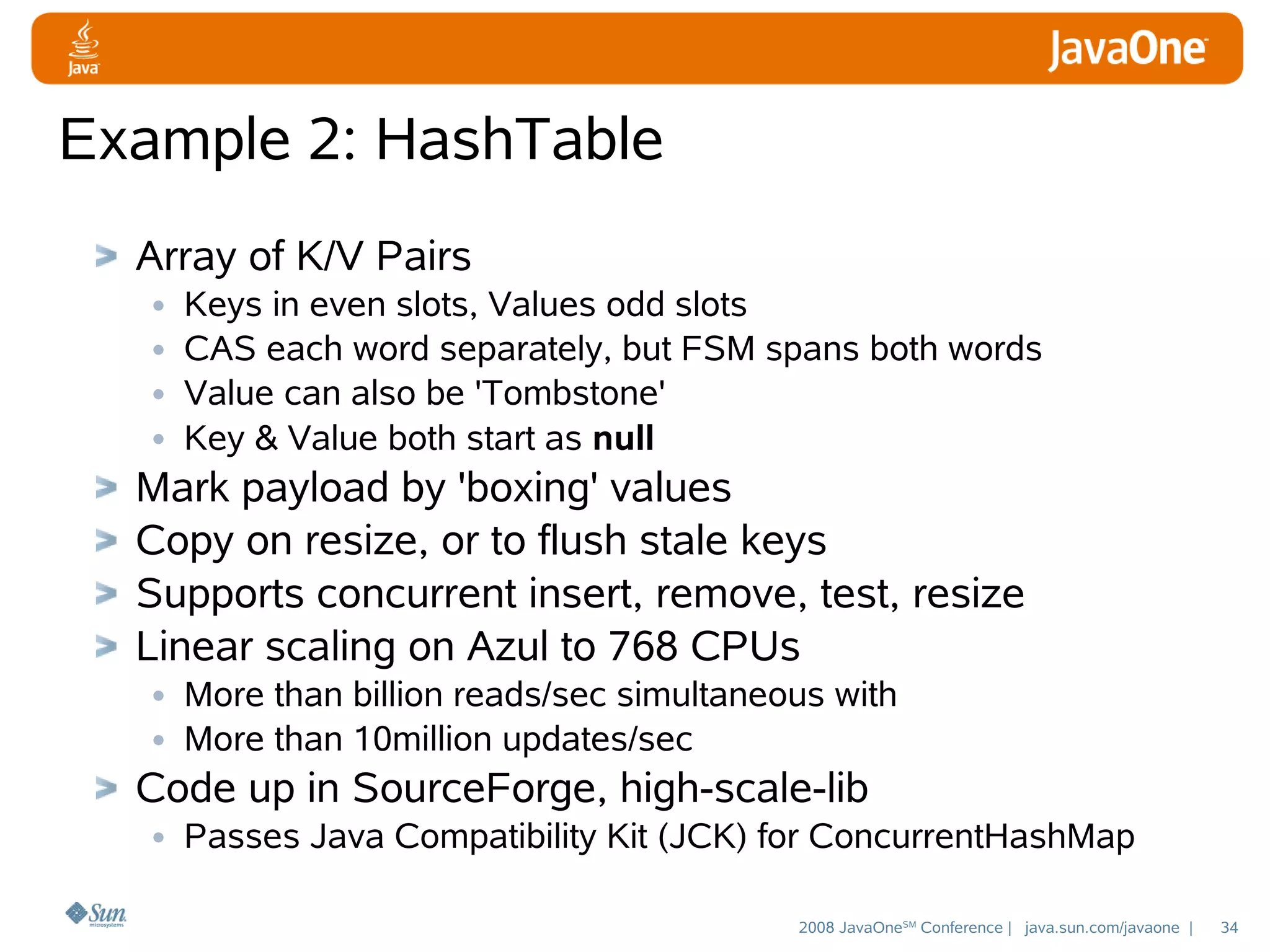 Example 2: HashTable
Array of K/V Pairs
• Keys in even slots, Values odd slots
• CAS each word separately, but FSM spans both words
• Value can also be 'Tombstone'
• Key & Value both start as null
Mark payload by 'boxing' values
Copy on resize, or to flush stale keys
Supports concurrent insert, remove, test, resize
Linear scaling on Azul to 768 CPUs
• More than billion reads/sec simultaneous with
• More than 10million updates/sec
Code up in SourceForge, high-scale-lib
• Passes Java Compatibility Kit (JCK) for ConcurrentHashMap
2008 JavaOneSM Conference | java.sun.com/javaone |

34

 