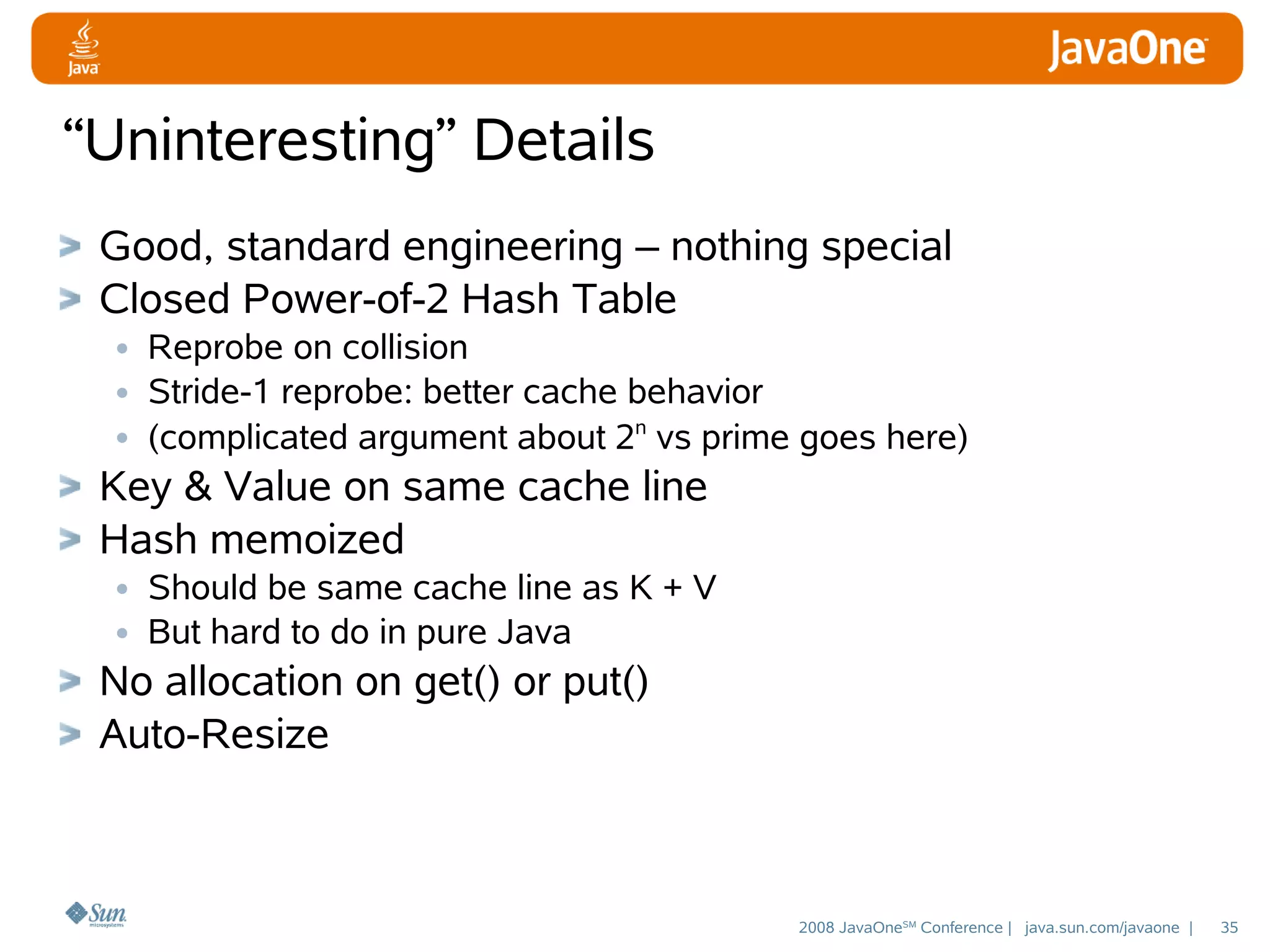 “Uninteresting” Details
Good, standard engineering – nothing special
Closed Power-of-2 Hash Table
• Reprobe on collision
• Stride-1 reprobe: better cache behavior
• (complicated argument about 2n vs prime goes here)
Key & Value on same cache line
Hash memoized
• Should be same cache line as K + V
• But hard to do in pure Java
No allocation on get() or put()
Auto-Resize

2008 JavaOneSM Conference | java.sun.com/javaone |

35

 