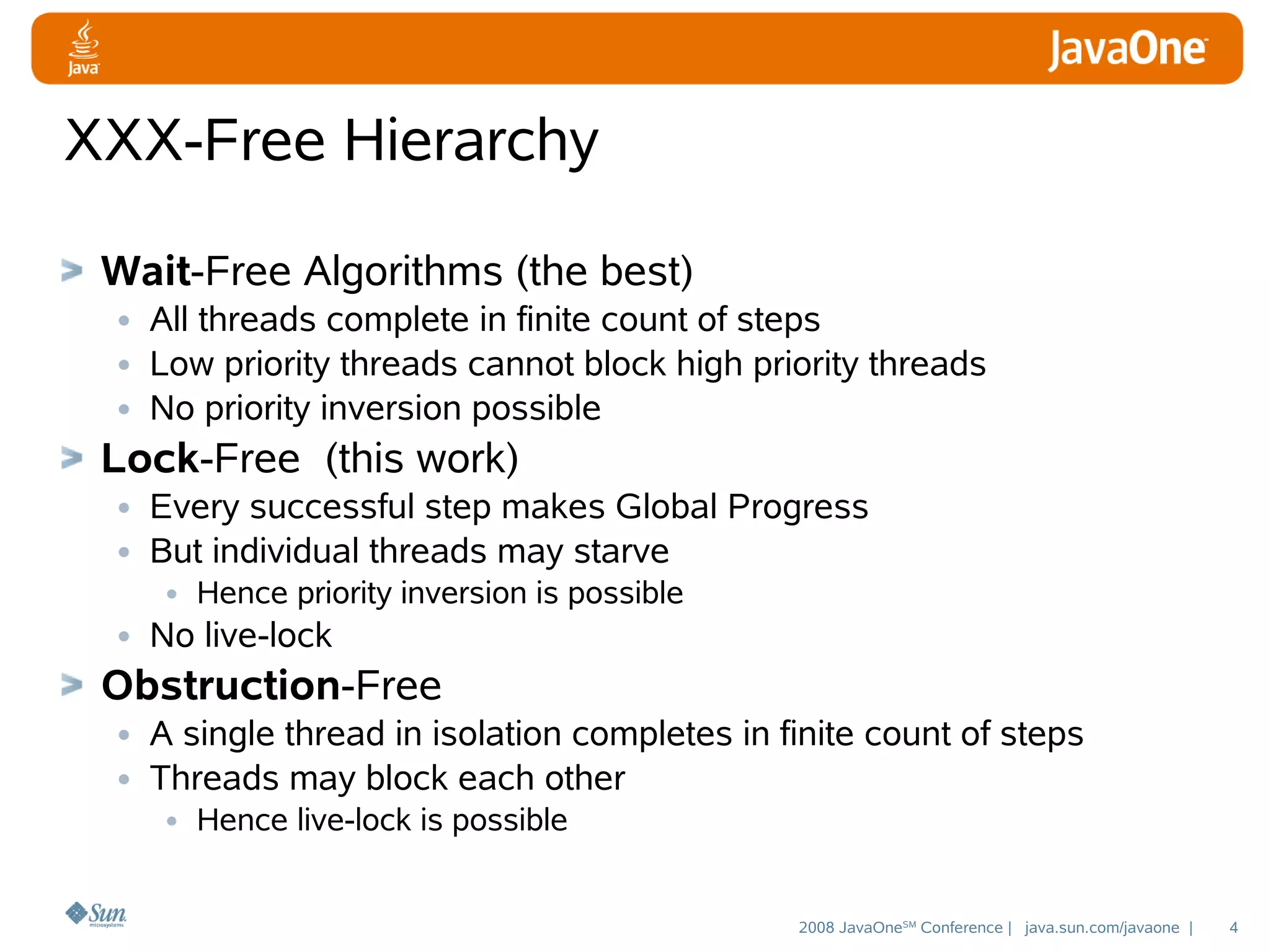 XXX-Free Hierarchy
Wait-Free Algorithms (the best)
• All threads complete in finite count of steps
• Low priority threads cannot block high priority threads
• No priority inversion possible
Lock-Free (this work)
• Every successful step makes Global Progress
• But individual threads may starve
• Hence priority inversion is possible
• No live-lock

Obstruction-Free
• A single thread in isolation completes in finite count of steps
• Threads may block each other
• Hence live-lock is possible

2008 JavaOneSM Conference | java.sun.com/javaone |

4

 
