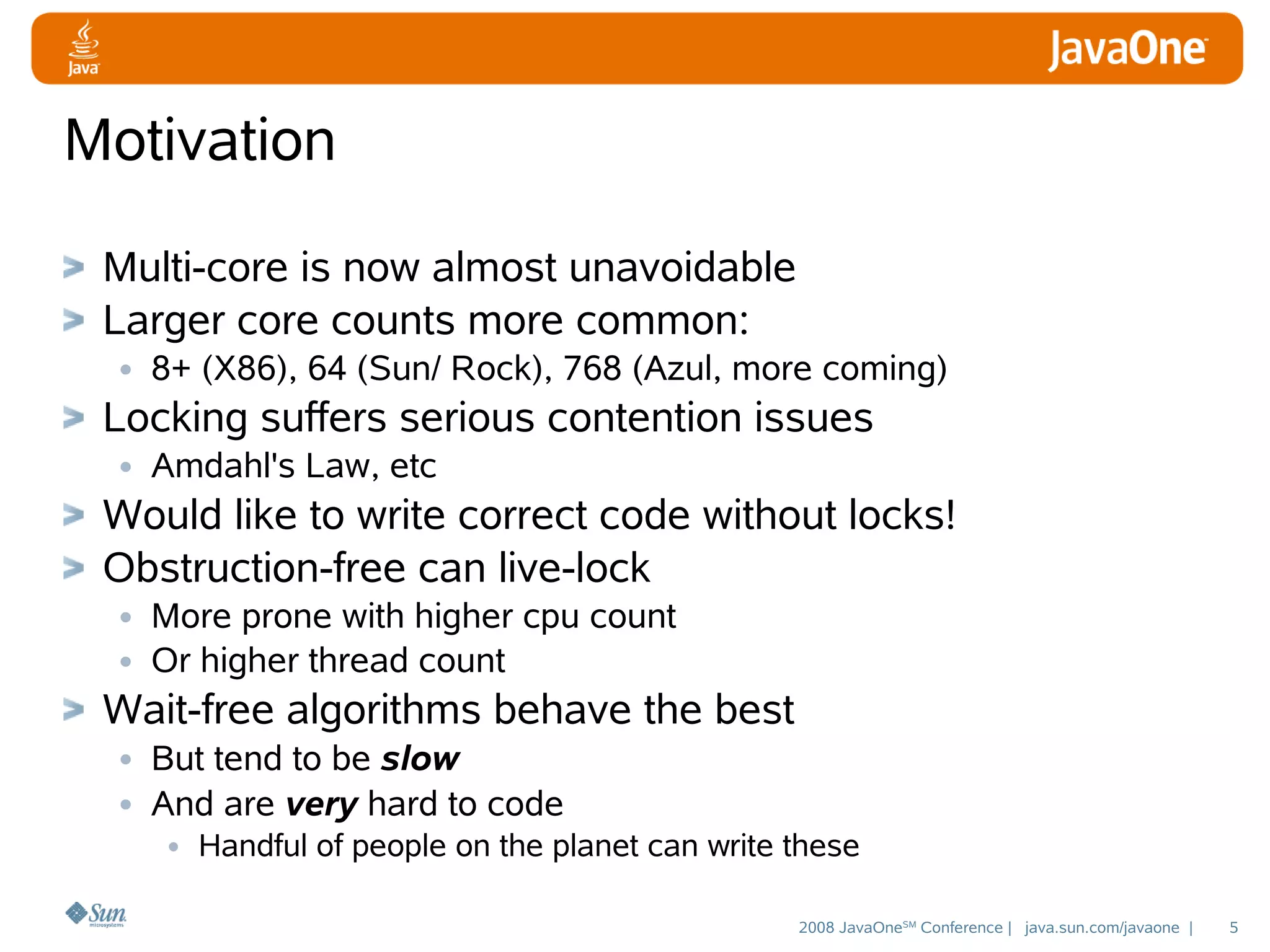 Motivation
Multi-core is now almost unavoidable
Larger core counts more common:
• 8+ (X86), 64 (Sun/ Rock), 768 (Azul, more coming)
Locking suffers serious contention issues
• Amdahl's Law, etc
Would like to write correct code without locks!
Obstruction-free can live-lock
• More prone with higher cpu count
• Or higher thread count
Wait-free algorithms behave the best
• But tend to be slow
• And are very hard to code
• Handful of people on the planet can write these

2008 JavaOneSM Conference | java.sun.com/javaone |

5

 