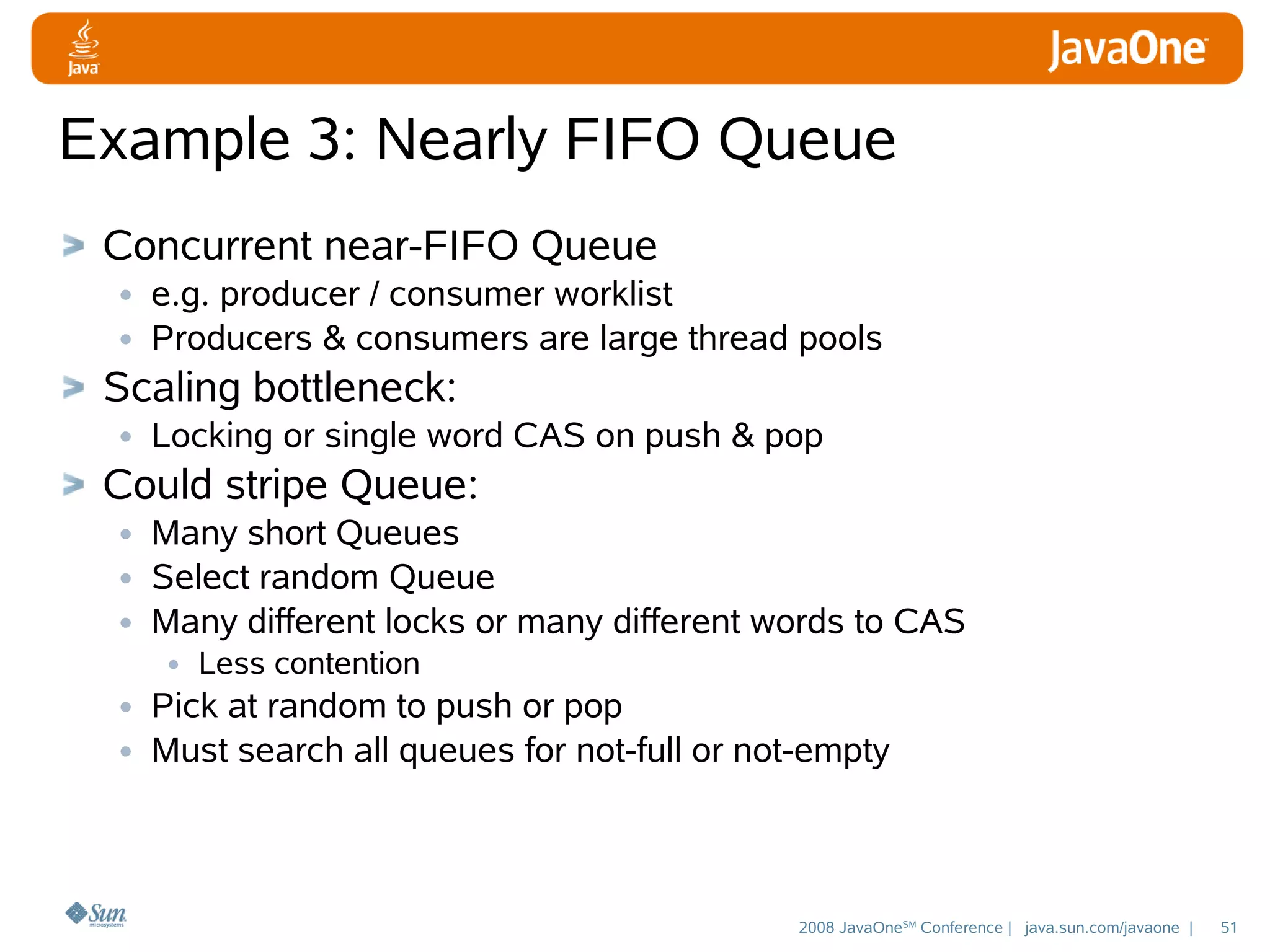 Example 3: Nearly FIFO Queue
Concurrent near-FIFO Queue
• e.g. producer / consumer worklist
• Producers & consumers are large thread pools
Scaling bottleneck:
• Locking or single word CAS on push & pop
Could stripe Queue:
• Many short Queues
• Select random Queue
• Many different locks or many different words to CAS
• Less contention
• Pick at random to push or pop
• Must search all queues for not-full or not-empty

2008 JavaOneSM Conference | java.sun.com/javaone |

51

 