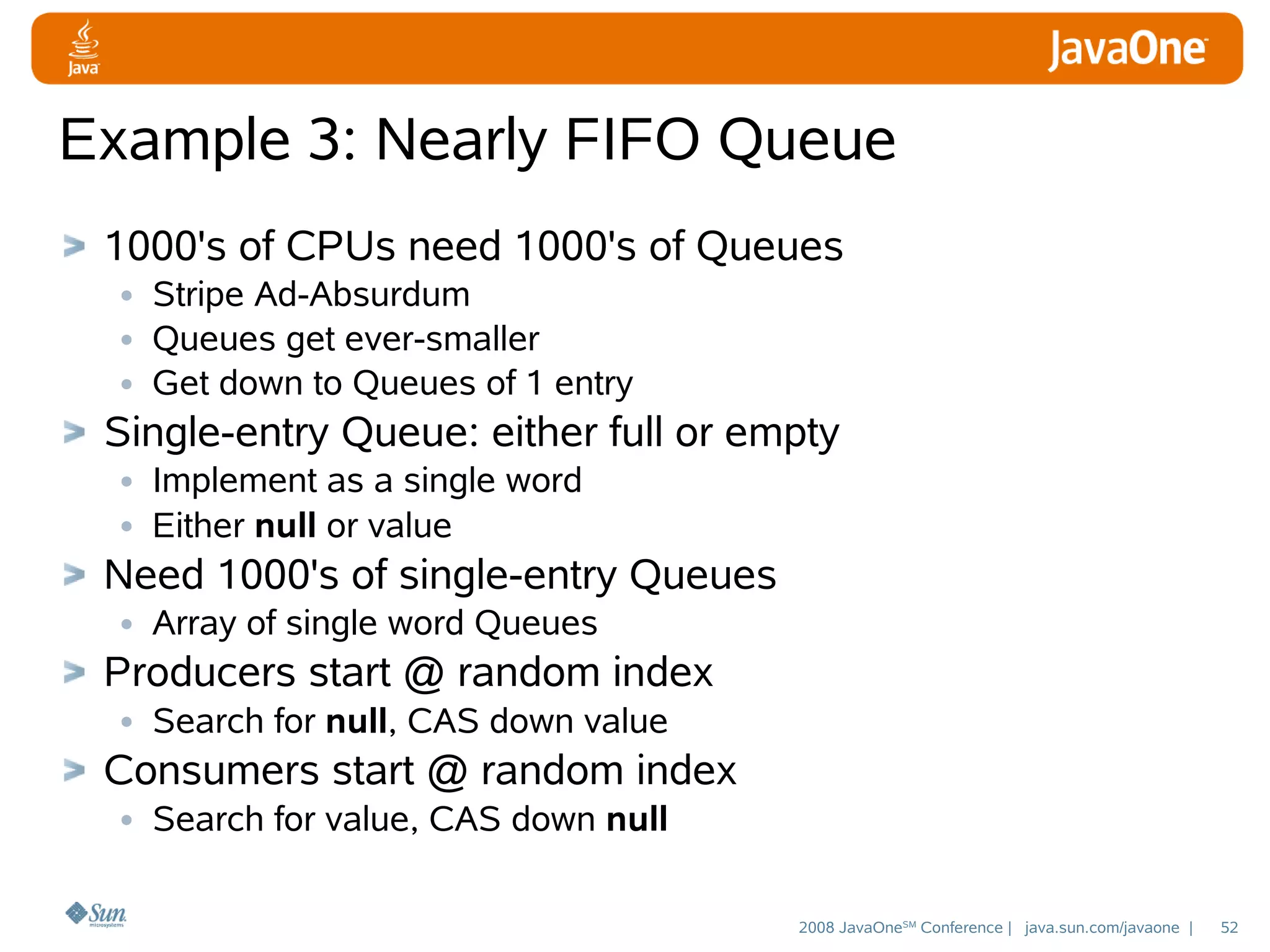 Example 3: Nearly FIFO Queue
1000's of CPUs need 1000's of Queues
• Stripe Ad-Absurdum
• Queues get ever-smaller
• Get down to Queues of 1 entry
Single-entry Queue: either full or empty
• Implement as a single word
• Either null or value
Need 1000's of single-entry Queues
• Array of single word Queues
Producers start @ random index
• Search for null, CAS down value
Consumers start @ random index
• Search for value, CAS down null
2008 JavaOneSM Conference | java.sun.com/javaone |

52

 