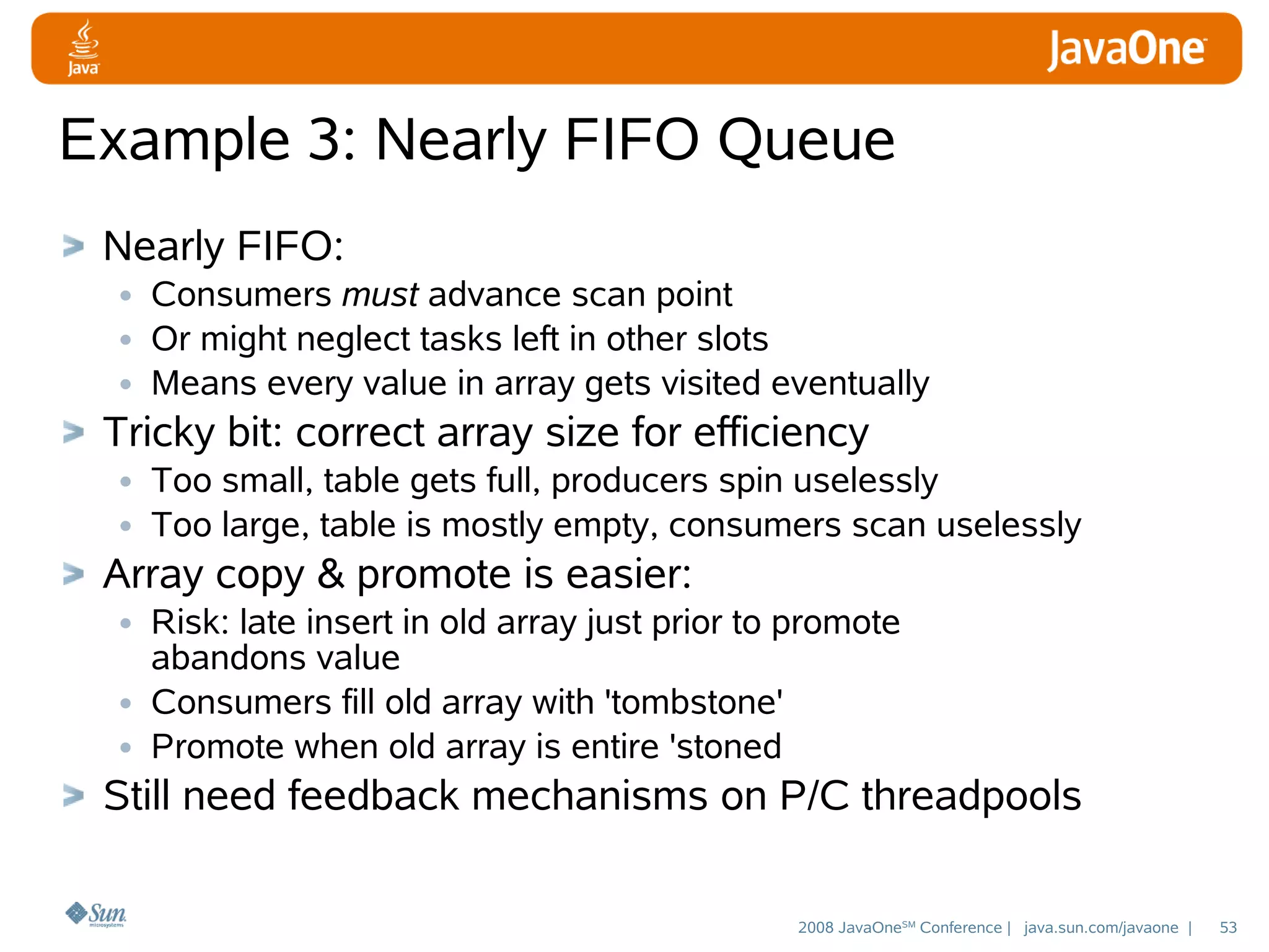 Example 3: Nearly FIFO Queue
Nearly FIFO:
• Consumers must advance scan point
• Or might neglect tasks left in other slots
• Means every value in array gets visited eventually
Tricky bit: correct array size for efficiency
• Too small, table gets full, producers spin uselessly
• Too large, table is mostly empty, consumers scan uselessly
Array copy & promote is easier:
• Risk: late insert in old array just prior to promote
abandons value
• Consumers fill old array with 'tombstone'
• Promote when old array is entire 'stoned

Still need feedback mechanisms on P/C threadpools
2008 JavaOneSM Conference | java.sun.com/javaone |

53

 