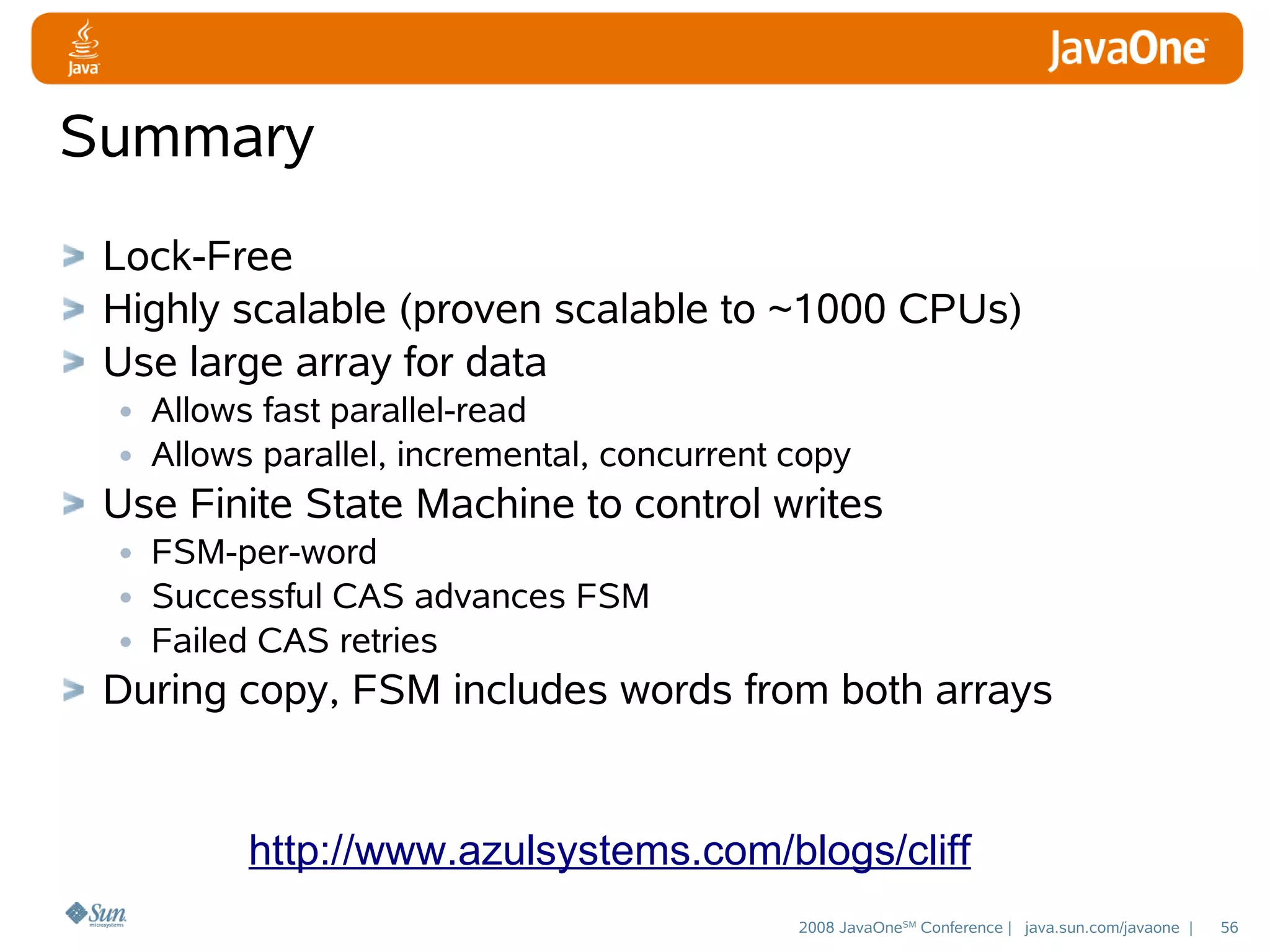 Summary
Lock-Free
Highly scalable (proven scalable to ~1000 CPUs)
Use large array for data
• Allows fast parallel-read
• Allows parallel, incremental, concurrent copy
Use Finite State Machine to control writes
• FSM-per-word
• Successful CAS advances FSM
• Failed CAS retries
During copy, FSM includes words from both arrays

http://www.azulsystems.com/blogs/cliff
2008 JavaOneSM Conference | java.sun.com/javaone |

56

 
