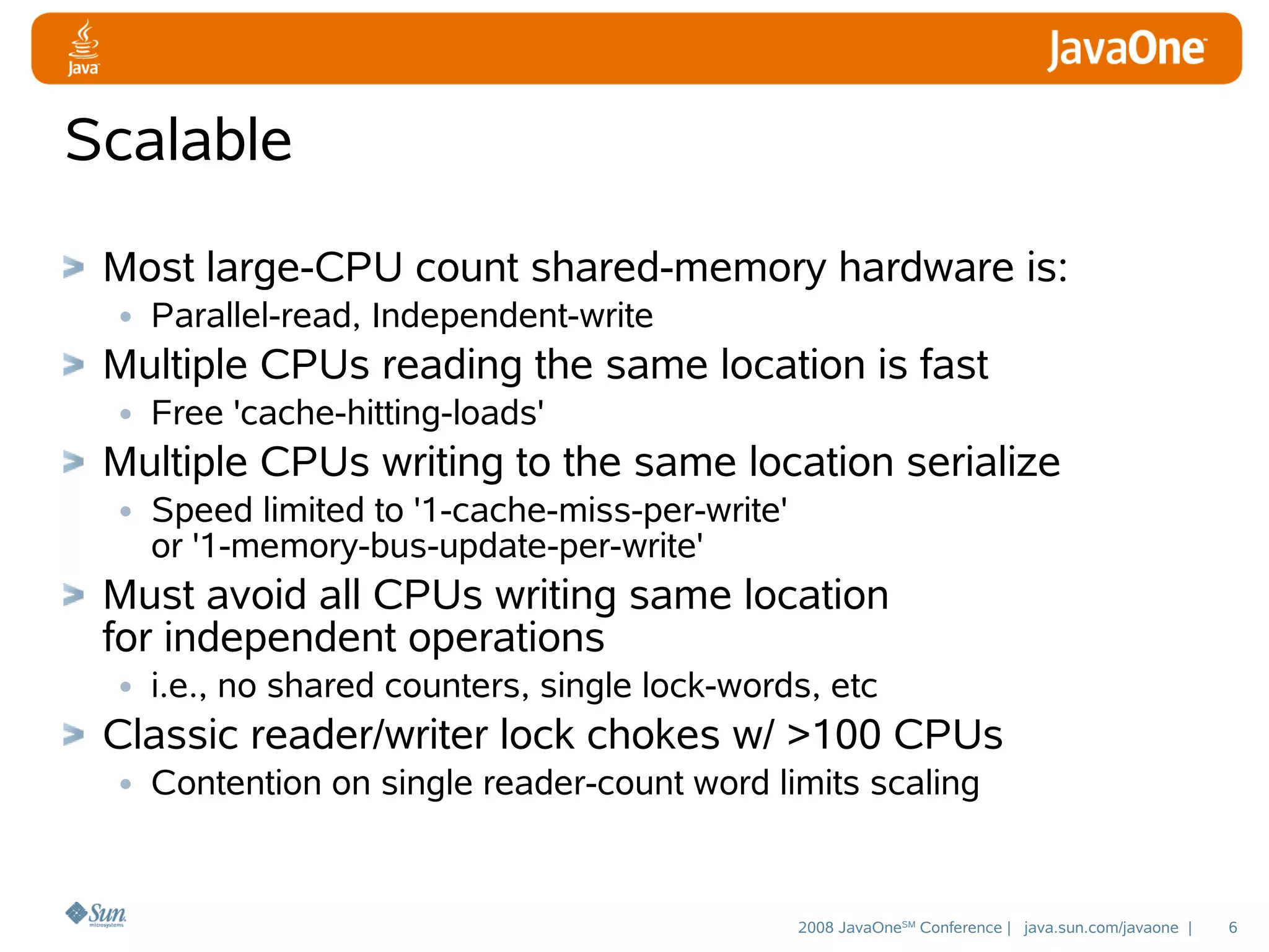 Scalable
Most large-CPU count shared-memory hardware is:
• Parallel-read, Independent-write
Multiple CPUs reading the same location is fast
• Free 'cache-hitting-loads'
Multiple CPUs writing to the same location serialize
• Speed limited to '1-cache-miss-per-write'
or '1-memory-bus-update-per-write'

Must avoid all CPUs writing same location
for independent operations
• i.e., no shared counters, single lock-words, etc
Classic reader/writer lock chokes w/ >100 CPUs
• Contention on single reader-count word limits scaling

2008 JavaOneSM Conference | java.sun.com/javaone |

6

 