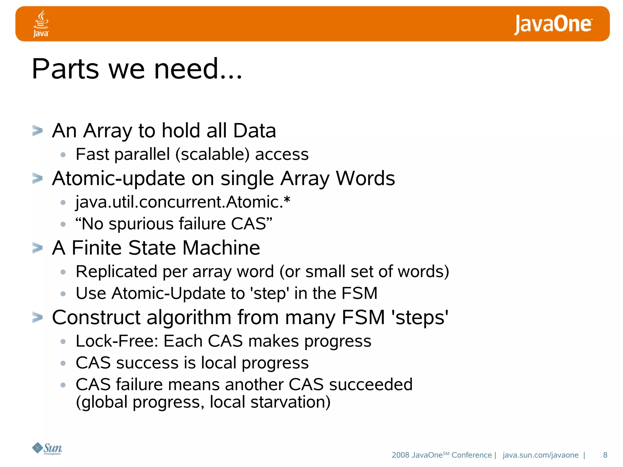 Parts we need...
An Array to hold all Data
• Fast parallel (scalable) access
Atomic-update on single Array Words
• java.util.concurrent.Atomic.*
• “No spurious failure CAS”
A Finite State Machine
• Replicated per array word (or small set of words)
• Use Atomic-Update to 'step' in the FSM
Construct algorithm from many FSM 'steps'
• Lock-Free: Each CAS makes progress
• CAS success is local progress
• CAS failure means another CAS succeeded
(global progress, local starvation)

2008 JavaOneSM Conference | java.sun.com/javaone |

8

 