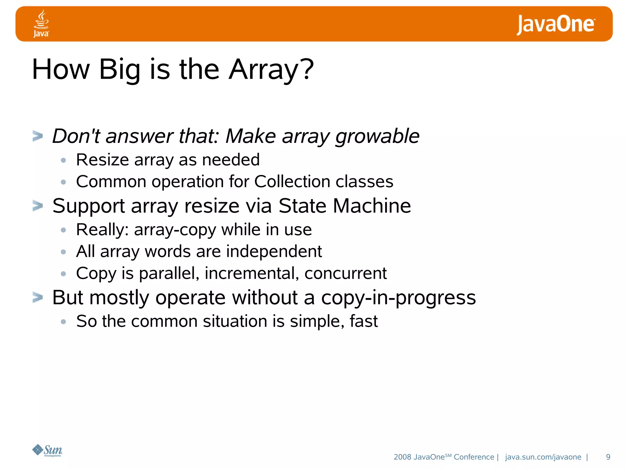 How Big is the Array?
Don't answer that: Make array growable
• Resize array as needed
• Common operation for Collection classes
Support array resize via State Machine
• Really: array-copy while in use
• All array words are independent
• Copy is parallel, incremental, concurrent
But mostly operate without a copy-in-progress
• So the common situation is simple, fast

2008 JavaOneSM Conference | java.sun.com/javaone |

9

 