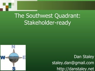 The Southwest Quadrant: Stakeholder-ready Dan Staley [email_address] http://danstaley.net 