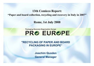 13th Comieco Report:
“Paper and board collection, recycling and recovery in Italy in 2007”

                      Rome, 1st July 2008




           RECYCLING OF PAPER AND BOARD
               PACKAGING IN EUROPE“

                       Joachim Quoden
                       General Manager
 