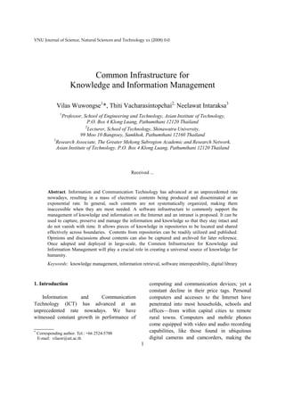 VNU Journal of Science, Natural Sciences and Technology xx (2008) 0-0




                         Common Infrastructure for
                   Knowledge and Information Management

           Vilas Wuwongse1*, Thiti Vacharasintopchai2, Neelawat Intaraksa3
             1
              Professor, School of Engineering and Technology, Asian Institute of Technology,
                            P.O. Box 4 Klong Luang, Pathumthani 12120 Thailand
                           2
                             Lecturer, School of Technology, Shinawatra University,
                        99 Moo 10 Bangtoey, Samkhok, Pathumthani 12160 Thailand
          3
            Research Associate, The Greater Mekong Subregion Academic and Research Network,
            Asian Institute of Technology, P.O. Box 4 Klong Luang, Pathumthani 12120 Thailand



                                                 Received ...



      Abstract. Information and Communication Technology has advanced at an unprecedented rate
      nowadays, resulting in a mass of electronic contents being produced and disseminated at an
      exponential rate. In general, such contents are not systematically organized, making them
      inaccessible when they are most needed. A software infrastructure to commonly support the
      management of knowledge and information on the Internet and an intranet is proposed. It can be
      used to capture, preserve and manage the information and knowledge so that they stay intact and
      do not vanish with time. It allows pieces of knowledge in repositories to be located and shared
      effectively across boundaries. Contents from repositories can be readily utilized and published.
      Opinions and discussions about contents can also be captured and archived for later reference.
      Once adopted and deployed in large-scale, the Common Infrastructure for Knowledge and
      Information Management will play a crucial role in creating a universal source of knowledge for
      humanity.
      Keywords: knowledge management, information retrieval, software interoperability, digital library



1. Introduction                                           computing and communication devices; yet a
                                                          constant decline in their price tags. Personal
    Information     and      Communication                computers and accesses to the Internet have
Technology (ICT) has advanced at an                       penetrated into most households, schools and
unprecedented rate nowadays. We have                      offices—from within capital cities to remote
witnessed constant growth in performance of               rural towns. Computers and mobile phones
                                                          come equipped with video and audio recording
_______
 Corresponding author. Tel.: +66 2524-5700
                                                          capabilities, like those found in ubiquitous
 E-mail: vilasw@ait.ac.th                                 digital cameras and camcorders, making the
                                                      1
 
