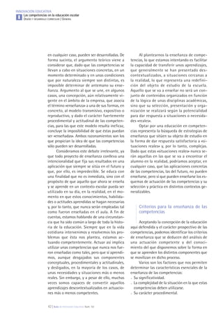 42 | Aula de Innovación Educativa. Núm. 161
INNOVACIÓN EDUCATIVA
Las competencias en la educación escolar
DISEÑO Y DESARROLLO CURRICULAR / GENERALI
en cualquier caso, pueden ser desarrolladas. De
forma sucinta, el argumento teórico viene a
considerar que, dado que las competencias se
llevan a cabo en situaciones concretas, en un
momento determinado y en unas condiciones
que por naturaleza siempre son distintas, es
imposible determinar de antemano su ense-
ñanza. Argumento al que se une, en algunos
casos, una concepción, aún relativamente vi-
gente en el ámbito de la empresa, que asocia
el término «enseñanza» a una de sus formas, en
concreto, al modelo transmisivo, expositivo o
reproductivo, y dado el carácter fuertemente
procedimental y actitudinal de las competen-
cias, para las que este modelo resulta ineficaz,
concluye la imposibilidad de que éstas puedan
ser «enseñadas». Ambos razonamientos son los
que propician la idea de que las competencias
sólo pueden ser desarrolladas.
Consideramos este debate irrelevante, ya
que todo proyecto de enseñanza conlleva una
intencionalidad que fija sus resultados en una
aplicación que siempre se sitúa en el futuro y
que, por ello, es impredecible. Se educa con
una finalidad que no es inmediata, sino con el
propósito de que aquello que ahora se enseña
y se aprende en un contexto escolar pueda ser
utilizado en su día, en la realidad, en el mo-
mento en que estos conocimientos, habilida-
des o actitudes aprendidas se hagan necesarias
y, por lo tanto, que nunca serán empleadas tal
como fueron enseñadas en el aula. A fin de
cuentas, estamos hablando de una circunstan-
cia que ha sido común a largo de toda la histo-
ria de la educación. Siempre que en la vida
cotidiana intervenimos y resolvemos los pro-
blemas que ésta nos plantea, estamos ac-
tuando competentemente. Actuar así implica
utilizar unas competencias que nunca nos fue-
ron enseñadas como tales, pero que sí aprendi-
mos, aunque desgajados sus componentes
conceptuales, procedimentales y actitudinales,
y desligados, en la mayoría de los casos, de
unas necesidades y situaciones más o menos
reales. Sin embargo, y a pesar de ello, muchas
veces somos capaces de convertir aquellos
aprendizajes descontextualizados en actuacio-
nes más o menos competentes.
Al plantearnos la enseñanza de compe-
tencias, lo que estamos intentando es facilitar
la capacidad de transferir unos aprendizajes,
que generalmente se han presentado des-
contextualizados, a situaciones cercanas a
la realidad, lo que representa una redefini-
ción del objeto de estudio de la escuela.
Aquello que se va a enseñar no será un con-
junto de contenidos organizados en función
de la lógica de unas disciplinas académicas,
sino que su selección, presentación y orga-
nización se realizará según la potencialidad
para dar respuesta a situaciones o necesida-
des «reales».
Optar por una educación en competen-
cias representa la búsqueda de estrategias de
enseñanza que sitúen su objeto de estudio en
la forma de dar respuesta satisfactoria a «si-
tuaciones reales» y, por lo tanto, complejas.
Dado que estas «situaciones reales» nunca se-
rán aquellas en las que se va a encontrar el
alumno en la realidad, podríamos aceptar, en
cualquier caso, que las aplicaciones concretas
de las competencias, las del futuro, no pueden
enseñarse, pero sí que pueden enseñarse los es-
quemas de actuación de las competencias y su
selección y práctica en distintos contextos ge-
neralizables.
Criterios para la enseñanza de las
competencias
Aceptando la concepción de la educación
aquí defendida y el carácter prospectivo de las
competencias, podemos identificar los criterios
de enseñanza que se deducen del análisis de
una actuación competente y del conoci-
miento del que disponemos sobre la forma en
que se aprenden los distintos componentes que
se movilizan en dicho proceso.
Varios son los factores que nos permiten
determinar las características esenciales de la
enseñanza de las competencias:
. Su significatividad.
. La complejidad de la situación en la que estas
competencias deben utilizarse.
. Su carácter procedimental.
 