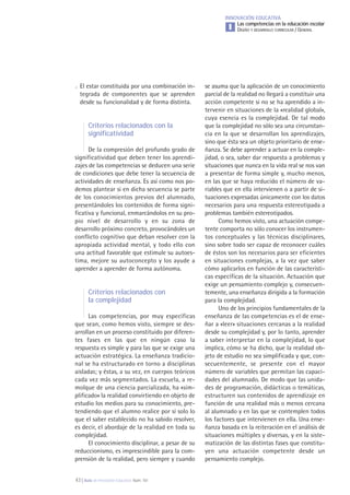 43 | Aula de Innovación Educativa. Núm. 161
INNOVACIÓN EDUCATIVA
Las competencias en la educación escolar
DISEÑO Y DESARROLLO CURRICULAR / GENERALI
se asuma que la aplicación de un conocimiento
parcial de la realidad no llegará a constituir una
acción competente si no se ha aprendido a in-
tervenir en situaciones de la «realidad global»,
cuya esencia es la complejidad. De tal modo
que la complejidad no sólo sea una circunstan-
cia en la que se desarrollan los aprendizajes,
sino que ésta sea un objeto prioritario de ense-
ñanza. Se debe aprender a actuar en la comple-
jidad, o sea, saber dar respuesta a problemas y
situaciones que nunca en la vida real se nos van
a presentar de forma simple y, mucho menos,
en las que se haya reducido el número de va-
riables que en ella intervienen o a partir de si-
tuaciones expresadas únicamente con los datos
necesarios para una respuesta estereotipada a
problemas también estereotipados.
Como hemos visto, una actuación compe-
tente comporta no sólo conocer los instrumen-
tos conceptuales y las técnicas disciplinares,
sino sobre todo ser capaz de reconocer cuáles
de éstos son los necesarios para ser eficientes
en situaciones complejas, a la vez que saber
cómo aplicarlos en función de las característi-
cas específicas de la situación. Actuación que
exige un pensamiento complejo y, consecuen-
temente, una enseñanza dirigida a la formación
para la complejidad.
Uno de los principios fundamentales de la
enseñanza de las competencias es el de ense-
ñar a «leer» situaciones cercanas a la realidad
desde su complejidad y, por lo tanto, aprender
a saber interpretar en la complejidad, lo que
implica, cómo se ha dicho, que la realidad ob-
jeto de estudio no sea simplificada y que, con-
secuentemente, se presente con el mayor
número de variables que permitan las capaci-
dades del alumnado. De modo que las unida-
des de programación, didácticas o temáticas,
estructuren sus contenidos de aprendizaje en
función de una realidad más o menos cercana
al alumnado y en las que se contemplen todos
los factores que intervienen en ella. Una ense-
ñanza basada en la reiteración en el análisis de
situaciones múltiples y diversas, y en la siste-
matización de las distintas fases que constitu-
yen una actuación competente desde un
pensamiento complejo.
. El estar constituida por una combinación in-
tegrada de componentes que se aprenden
desde su funcionalidad y de forma distinta.
Criterios relacionados con la
significatividad
De la compresión del profundo grado de
significatividad que deben tener los aprendi-
zajes de las competencias se deducen una serie
de condiciones que debe tener la secuencia de
actividades de enseñanza. Es así como nos po-
demos plantear si en dicha secuencia se parte
de los conocimientos previos del alumnado,
presentándoles los contenidos de forma signi-
ficativa y funcional, enmarcándolos en su pro-
pio nivel de desarrollo y en su zona de
desarrollo próximo concreto, provocándoles un
conflicto cognitivo que deban resolver con la
apropiada actividad mental, y todo ello con
una actitud favorable que estimule su autoes-
tima, mejore su autoconcepto y los ayude a
aprender a aprender de forma autónoma.
Criterios relacionados con
la complejidad
Las competencias, por muy específicas
que sean, como hemos visto, siempre se des-
arrollan en un proceso constituido por diferen-
tes fases en las que en ningún caso la
respuesta es simple y para las que se exige una
actuación estratégica. La enseñanza tradicio-
nal se ha estructurado en torno a disciplinas
aisladas; y éstas, a su vez, en cuerpos teóricos
cada vez más segmentados. La escuela, a re-
molque de una ciencia parcializada, ha «sim-
plificado» la realidad convirtiendo en objeto de
estudio los medios para su conocimiento, pre-
tendiendo que el alumno realice por sí solo lo
que el saber establecido no ha sabido resolver,
es decir, el abordaje de la realidad en toda su
complejidad.
El conocimiento disciplinar, a pesar de su
reduccionismo, es imprescindible para la com-
prensión de la realidad, pero siempre y cuando
 