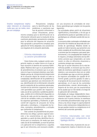 44 | Aula de Innovación Educativa. Núm. 161
INNOVACIÓN EDUCATIVA
Las competencias en la educación escolar
DISEÑO Y DESARROLLO CURRICULAR / GENERALI
Pensamiento complejo
para la identificación de los
problemas o cuestiones que
han de permitir enfrentarse o
actuar eficazmente; pensa-
miento complejo para la identificación de la
información relevante para la resolución de las
cuestiones planteadas; pensamiento complejo
para la selección del esquema de actuación
más apropiado y pensamiento complejo para
aplicarlo de forma adaptada a las característi-
cas singulares de la situación planteada.
Criterios relacionados con
su carácter procedimental
Como hemos visto, cualquier acción com-
petente implica un «saber hacer» en el que se
hace necesario el dominio de sucesivas habili-
dades. Podemos decir que es un procedimiento
de procedimientos al constatar que es un pro-
ceso en el que es necesario dominar unas habi-
lidades previas de interpretación/comprensión
de la situación objeto de estudio en toda su
complejidad, identificación de los problemas o
cuestiones que plantean una intervención efi-
caz, identificación de la información relevante
para la resolución de las cuestiones planteadas,
revisión de los distintos esquemas de actua-
ción aprendidos que pueden dar respuesta a
cada una de las cuestiones o problemas plante-
ados, análisis de la información disponible en
función de cada uno de los esquemas, valora-
ción de las variables reales y su incidencia en
los esquemas aprendidos y, finalmente, la apli-
cación del esquema de actuación de forma
adecuada y estratégica, e integrando los he-
chos, conceptos, procedimientos y actitudes
que conforman la competencia.
Este carácter de procedimiento de proce-
dimientos nos obliga a prestar especial aten-
ción a las características en que éstos se
aprenden y, a partir de éstas, identificar los cri-
terios para su enseñanza, de modo que para
cada una de las habilidades, ya sean las previas
a la aplicación de la competencia o aquellas
que le son inherentes, será necesario estable-
cer una secuencia de actividades de ense-
ñanza-aprendizaje que cumplan con las pautas
siguientes:
. Las actividades deben partir de situaciones
significativas y funcionales, a fin de que el
procedimiento pueda ser aprendido con la ca-
pacidad para ser utilizado cuando éste sea ne-
cesario.
. La secuencia debe contemplar actividades que
presenten los modelos de desarrollo del con-
tenido de aprendizaje. Modelos donde se
pueda ver todo el proceso, que presenten una
visión completa de las diferentes fases, pasos
o acciones que los componen, para pasar pos-
teriormente, si la complejidad del modelo así
lo requiere, al trabajo sistemático de las dife-
rentes acciones que comprenden, así como
insistir en ellos en diferentes situaciones y
contextos siempre que convenga.
. Para que la acción educativa sea lo más be-
neficiosa posible, es necesario que las activi-
dades de enseñanza-aprendizaje se ajusten al
máximo a una secuencia clara con un orden
de actividades que siga un proceso gradual.
. Se requieren actividades con ayudas de di-
ferente grado y práctica guiada. El orden y
el progreso de las secuencias de enseñanza-
aprendizaje, en el caso de los contenidos
procedimentales, estarán determinados, la
mayoría de las veces, por las características
de las ayudas que se irán dando a lo largo de
la aplicación del contenido.
. Actividades de trabajo independiente. Estre-
chamente ligado a lo que comentábamos en
relación con el punto anterior, la enseñanza
de contenidos procedimentales exige que los
chicos y las chicas tengan la oportunidad de
llevar a cabo realizaciones independientes en
las que puedan mostrar su competencia en el
dominio del contenido aprendido.
Criterios relacionados con estar
constituidos por componentes de
tipología distinta
Como hemos visto, el proceso de una ac-
ción competente implica el dominio de unas
Enseñar competencias implica
saber intervenir en situaciones
reales que, por ser reales, siem-
pre son complejas
 