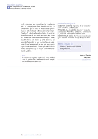 46 | Aula de Innovación Educativa. Núm. 161
INNOVACIÓN EDUCATIVA
Las competencias en la educación escolar
DISEÑO Y DESARROLLO CURRICULAR / GENERALI
Referencias bibliográficas
LE BOTERF, G. (2000): Ingeniería de las competen-
cias. Barcelona. Gestión 2000.
MONEREO, C. y otros (2005): Internet y competen-
cias básicas. Aprender a colaborar, a comunicarse
a participar, a aprender. Barcelona. Graó
PERRENOUD, P. (2001): Diez nuevas competencias
para enseñar. Invitación al viaje. Barcelona. Graó
HEMOS HABLADO DE:
. Diseño y desarrollo curricular.
. Competencias.
Antoni Zabala
Laia Arnau
azabala@irif.es
reales, siempre son complejas. La enseñanza
para la complejidad sigue siendo extraña en
una escuela que se basa en modelos de aproxi-
mación a la realidad extremadamente simpli-
ficados. Y a todo ello cabe añadir el carácter
procedimental de las competencias, o sea, el sa-
ber hacer, que como hemos visto implica inex-
cusablemente un saber y una actitud. Se
aprende haciendo, lo que comporta una orga-
nización del aula compleja, con una gran parti-
cipación del alumnado y en la que los distintos
ritmos de aprendizaje se hagan extraordinaria-
mente visibles.
Nota
1. Extracto del séptimo capítulo del libro 11 ideas
clave. El aprendizaje y la enseñanza de las compe-
tencias. Barcelona. Graó, 2007.
 
