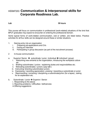 HSSM7203         Communication & Interpersonal skills for
                 Corporate Readiness Lab.

Lab                                                            30 hours


This course will focus on communication in professional (work-related) situations of the kind that
BPUT graduates may expect to encounter on entering the professional domain.
Some typical forms of work-related communication, oral or written, are listed below. Practice
activities for all four skills can be designed around these or similar situations.

1.        Gaining entry into an organization
      i.     Preparing job-applications and CVs
      ii.    Facing an interview
      iii. Participating in group discussion (as part of the recruitment process)

2          In-house communication

a.        Superior/ Senior      subordinate / junior (individual  individual / group)
      i.    Welcoming new entrants to the organization, introducing the workplace culture
             etc
       ii. Briefing subordinates / juniors : explaining duties and responsibilities etc.
       ii. Motivating subordinates / juniors (‘pep talk’)
      iii. Instructing/ directing subordinates/ juniors
      iv. Expressing / recording appreciation, praising / rewarding a subordinate or junior
      v. Reprimanding / correcting / disciplining a subordinate/junior (for a lapse) ; asking
           for an explanation etc.

b.      Subordinate / Junior    Superior / Senior
      i. Responding to the above
      ii. Reporting problems / difficulties / deficiencies
      iii.Offering suggestions
 