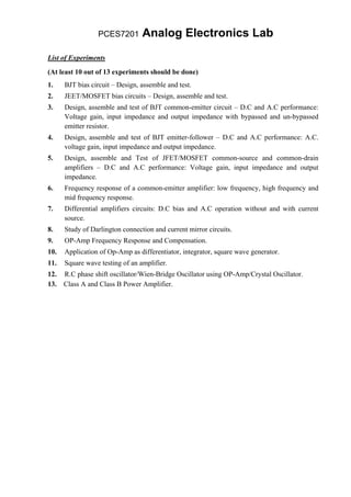 PCES7201        Analog Electronics Lab
List of Experiments

(At least 10 out of 13 experiments should be done)
1.    BJT bias circuit – Design, assemble and test.
2.    JEET/MOSFET bias circuits – Design, assemble and test.
3.    Design, assemble and test of BJT common-emitter circuit – D.C and A.C performance:
      Voltage gain, input impedance and output impedance with bypassed and un-bypassed
      emitter resistor.
4.    Design, assemble and test of BJT emitter-follower – D.C and A.C performance: A.C.
      voltage gain, input impedance and output impedance.
5.    Design, assemble and Test of JFET/MOSFET common-source and common-drain
      amplifiers – D.C and A.C performance: Voltage gain, input impedance and output
      impedance.
6.    Frequency response of a common-emitter amplifier: low frequency, high frequency and
      mid frequency response.
7.    Differential amplifiers circuits: D.C bias and A.C operation without and with current
      source.
8.    Study of Darlington connection and current mirror circuits.
9.    OP-Amp Frequency Response and Compensation.
10.   Application of Op-Amp as differentiator, integrator, square wave generator.
11.   Square wave testing of an amplifier.
12. R.C phase shift oscillator/Wien-Bridge Oscillator using OP-Amp/Crystal Oscillator.
13. Class A and Class B Power Amplifier.
 
