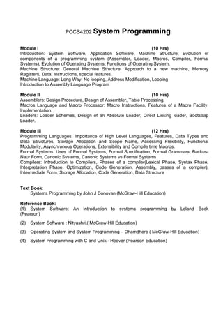 PCCS4202 System            Programming

Module I                                                        (10 Hrs)
Introduction: System Software, Application Software, Machine Structure, Evolution of
components of a programming system (Assembler, Loader, Macros, Compiler, Formal
Systems), Evolution of Operating Systems, Functions of Operating System.
Machine Structure: General Machine Structure, Approach to a new machine, Memory
Registers, Data, Instructions, special features.
Machine Language: Long Way, No looping, Address Modification, Looping
Introduction to Assembly Language Program

Module II                                                     (10 Hrs)
Assemblers: Design Procedure, Design of Assembler, Table Processing.
Macros Language and Macro Processor: Macro Instructions, Features of a Macro Facility,
Implementation.
Loaders: Loader Schemes, Design of an Absolute Loader, Direct Linking loader, Bootstrap
Loader.

Module III                                                       (12 Hrs)
Programming Languages: Importance of High Level Languages, Features, Data Types and
Data Structures, Storage Allocation and Scope Name, Accessing Flexibility, Functional
Modularity, Asynchronous Operations, Extensibility and Compile time Macros.
Formal Systems: Uses of Formal Systems, Formal Specification, Formal Grammars, Backus-
Naur Form, Canonic Systems, Canonic Systems vs Formal Systems
Compilers: Introduction to Compilers, Phases of a compiler(Lexical Phase, Syntax Phase,
Interpretation Phase, Optimization, Code Generation, Assembly, passes of a compiler),
Intermediate Form, Storage Allocation, Code Generation, Data Structure


Text Book:
     Systems Programming by John J Donovan (McGraw-Hill Education)

Reference Book:
(1) System Software: An Introduction to systems programming by            Leland   Beck
(Pearson)
(2)   System Software : Nityashri,( McGraw-Hill Education)
(3)   Operating System and System Programming – Dhamdhere ( McGraw-Hill Education)
(4)   System Programming with C and Unix.- Hoover (Pearson Education)
 