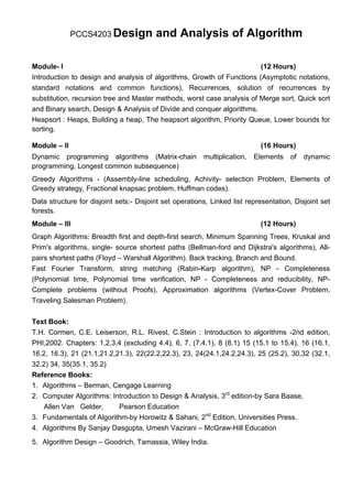 PCCS4203 Design            and Analysis of Algorithm

Module- I                                                               (12 Hours)
Introduction to design and analysis of algorithms, Growth of Functions (Asymptotic notations,
standard notations and common functions), Recurrences, solution of recurrences by
substitution, recursion tree and Master methods, worst case analysis of Merge sort, Quick sort
and Binary search, Design & Analysis of Divide and conquer algorithms.
Heapsort : Heaps, Building a heap, The heapsort algorithm, Priority Queue, Lower bounds for
sorting.

Module – II                                                                 (16 Hours)
Dynamic programming algorithms (Matrix-chain             multiplication,   Elements   of   dynamic
programming, Longest common subsequence)
Greedy Algorithms - (Assembly-line scheduling, Achivity- selection Problem, Elements of
Greedy strategy, Fractional knapsac problem, Huffman codes).
Data structure for disjoint sets:- Disjoint set operations, Linked list representation, Disjoint set
forests.
Module – III                                                                (12 Hours)
Graph Algorithms: Breadth first and depth-first search, Minimum Spanning Trees, Kruskal and
Prim's algorithms, single- source shortest paths (Bellman-ford and Dijkstra's algorithms), All-
pairs shortest paths (Floyd – Warshall Algorithm). Back tracking, Branch and Bound.
Fast Fourier Transform, string matching (Rabin-Karp algorithm), NP - Completeness
(Polynomial time, Polynomial time verification, NP - Completeness and reducibility, NP-
Complete problems (without Proofs), Approximation algorithms (Vertex-Cover Problem,
Traveling Salesman Problem).

Text Book:
T.H. Cormen, C.E. Leiserson, R.L. Rivest, C.Stein : Introduction to algorithms -2nd edition,
PHI,2002. Chapters: 1,2,3,4 (excluding 4.4), 6, 7, (7.4.1), 8 (8.1) 15 (15.1 to 15.4), 16 (16.1,
16.2, 16.3), 21 (21.1,21.2,21.3), 22(22.2,22.3), 23, 24(24.1,24.2,24.3), 25 (25.2), 30,32 (32.1,
32.2) 34, 35(35.1, 35.2)
Reference Books:
1. Algorithms – Berman, Cengage Learning
2. Computer Algorithms: Introduction to Design & Analysis, 3rd edition-by Sara Baase,
    Allen Van Gelder,       Pearson Education
3. Fundamentals of Algorithm-by Horowitz & Sahani, 2nd Edition, Universities Press.
4. Algorithms By Sanjay Dasgupta, Umesh Vazirani – McGraw-Hill Education
5. Algorithm Design – Goodrich, Tamassia, Wiley India.
 