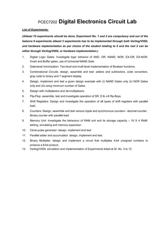 PCEC7202        Digital Electronics Circuit Lab
List of Experiments:

(Atleast 10 experiments should be done, Experiment No. 1 and 2 are compulsory and out of the
balance 8 experiments atleast 3 experiments has to be implemented through both Verilog/VHDL
and hardware implementation as per choice of the student totaling to 6 and the rest 2 can be
either through Verilog/VHDL or hardware implementation.)

1.    Digital Logic Gates: Investigate logic behavior of AND, OR, NAND, NOR, EX-OR, EX-NOR,
      Invert and Buffer gates, use of Universal NAND Gate.
2.    Gate-level minimization: Two level and multi level implementation of Boolean functions.
3.    Combinational Circuits: design, assemble and test: adders and subtractors, code converters,
      gray code to binary and 7 segment display.
4.    Design, implement and test a given design example with (i) NAND Gates only (ii) NOR Gates
      only and (iii) using minimum number of Gates.
5.    Design with multiplexers and de-multiplexers.
6.    Flip-Flop: assemble, test and investigate operation of SR, D & J-K flip-flops.
7.    Shift Registers: Design and investigate the operation of all types of shift registers with parallel
      load.
8.    Counters: Design, assemble and test various ripple and synchronous counters - decimal counter,
      Binary counter with parallel load.
9.    Memory Unit: Investigate the behaviour of RAM unit and its storage capacity – 16 X 4 RAM:
      testing, simulating and memory expansion.
10.   Clock-pulse generator: design, implement and test.
11.   Parallel adder and accumulator: design, implement and test.
12.   Binary Multiplier: design and implement a circuit that multiplies 4-bit unsigned numbers to
      produce a 8-bit product.
13.   Verilog/VHDL simulation and implementation of Experiments listed at Sl. No. 3 to 12.
 