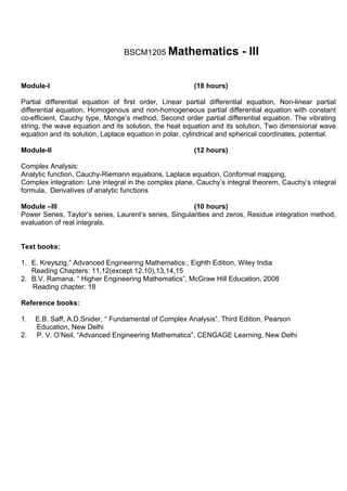 BSCM1205 Mathematics                   - III

Module-I                                                (18 hours)

Partial differential equation of first order, Linear partial differential equation, Non-linear partial
differential equation, Homogenous and non-homogeneous partial differential equation with constant
co-efficient, Cauchy type, Monge’s method, Second order partial differential equation. The vibrating
string, the wave equation and its solution, the heat equation and its solution, Two dimensional wave
equation and its solution, Laplace equation in polar, cylindrical and spherical coordinates, potential.

Module-II                                               (12 hours)

Complex Analysis:
Analytic function, Cauchy-Riemann equations, Laplace equation, Conformal mapping,
Complex integration: Line integral in the complex plane, Cauchy’s integral theorem, Cauchy’s integral
formula, Derivatives of analytic functions

Module –III                                             (10 hours)
Power Series, Taylor’s series, Laurent’s series, Singularities and zeros, Residue integration method,
evaluation of real integrals.


Text books:

1. E. Kreyszig,” Advanced Engineering Mathematics:, Eighth Edition, Wiley India
   Reading Chapters: 11,12(except 12.10),13,14,15
2. B.V. Ramana, “ Higher Engineering Mathematics”, McGraw Hill Education, 2008
   Reading chapter: 18

Reference books:

1.   E.B. Saff, A.D.Snider, “ Fundamental of Complex Analysis”, Third Edition, Pearson
     Education, New Delhi
2.   P. V. O’Neil, “Advanced Engineering Mathematics”, CENGAGE Learning, New Delhi
 
