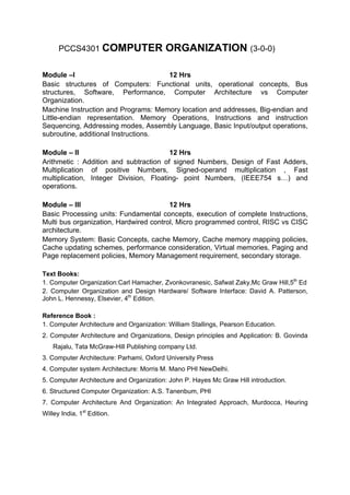 PCCS4301 COMPUTER                   ORGANIZATION (3-0-0)

Module –I                            12 Hrs
Basic structures of Computers: Functional units, operational concepts, Bus
structures, Software, Performance, Computer Architecture vs Computer
Organization.
Machine Instruction and Programs: Memory location and addresses, Big-endian and
Little-endian representation. Memory Operations, Instructions and instruction
Sequencing, Addressing modes, Assembly Language, Basic Input/output operations,
subroutine, additional Instructions.

Module – II                             12 Hrs
Arithmetic : Addition and subtraction of signed Numbers, Design of Fast Adders,
Multiplication of positive Numbers, Signed-operand multiplication , Fast
multiplication, Integer Division, Floating- point Numbers, (IEEE754 s…) and
operations.

Module – III                            12 Hrs
Basic Processing units: Fundamental concepts, execution of complete Instructions,
Multi bus organization, Hardwired control, Micro programmed control, RISC vs CISC
architecture.
Memory System: Basic Concepts, cache Memory, Cache memory mapping policies,
Cache updating schemes, performance consideration, Virtual memories, Paging and
Page replacement policies, Memory Management requirement, secondary storage.

Text Books:
1. Computer Organization:Carl Hamacher, Zvonkovranesic, Safwat Zaky,Mc Graw Hill,5th Ed
2. Computer Organization and Design Hardware/ Software Interface: David A. Patterson,
John L. Hennessy, Elsevier, 4th Edition.

Reference Book :
1. Computer Architecture and Organization: William Stallings, Pearson Education.
2. Computer Architecture and Organizations, Design principles and Application: B. Govinda
    Rajalu, Tata McGraw-Hill Publishing company Ltd.
3. Computer Architecture: Parhami, Oxford University Press
4. Computer system Architecture: Morris M. Mano PHI NewDelhi.
5. Computer Architecture and Organization: John P. Hayes Mc Graw Hill introduction.
6. Structured Computer Organization: A.S. Tanenbum, PHI
7. Computer Architecture And Organization: An Integrated Approach, Murdocca, Heuring
Willey India, 1st Edition.
 
