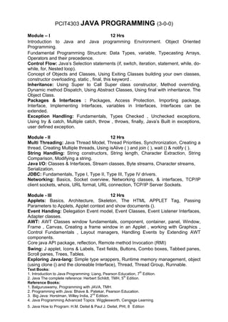 PCIT4303 JAVA              PROGRAMMING (3-0-0)
Module – I                                   12 Hrs
Introduction to Java and Java programming Environment. Object Oriented
Programming.
Fundamental Programming Structure: Data Types, variable, Typecasting Arrays,
Operators and their precedence.
Control Flow: Java’s Selection statements (if, switch, iteration, statement, while, do-
while, for, Nested loop).
Concept of Objects and Classes, Using Exiting Classes building your own classes,
constructor overloading, static , final, this keyword .
Inheritance: Using Super to Call Super class constructor, Method overriding,
Dynamic method Dispatch, Using Abstract Classes, Using final with inheritance. The
Object Class.
Packages & Interfaces : Packages, Access Protection, Importing package,
Interface, Implementing Interfaces, variables in Interfaces, Interfaces can be
extended.
Exception Handling: Fundamentals, Types Checked , Unchecked exceptions,
Using try & catch, Multiple catch, throw , throws, finally, Java’s Built in exceptions,
user defined exception.

Module - II                              12 Hrs
Multi Threading: Java Thread Model, Thread Priorities, Synchronization, Creating a
thread, Creating Multiple threads, Using isAlive ( ) and join ( ), wait () & notify ( ).
String Handling: String constructors, String length, Character Extraction, String
Comparison, Modifying a string.
Java I/O: Classes & Interfaces, Stream classes, Byte streams, Character streams,
Serialization.
JDBC: Fundamentals, Type I, Type II, Type III, Type IV drivers.
Networking: Basics, Socket overview, Networking classes, & interfaces, TCP/IP
client sockets, whois, URL format, URL connection, TCP/IP Server Sockets.

Module - III                              12 Hrs
Applets: Basics, Architecture, Skeleton, The HTML APPLET Tag, Passing
Parameters to Applets, Applet context and show documents ().
Event Handing: Delegation Event model, Event Classes, Event Listener Interfaces,
Adapter classes.
AWT: AWT Classes window fundamentals, component, container, panel, Window,
Frame , Canvas, Creating a frame window in an Applet , working with Graphics ,
Control Fundamentals , Layout managers, Handling Events by Extending AWT
components.
Core java API package, reflection, Remote method Invocation (RMI)
Swing: J applet, Icons & Labels, Text fields, Buttons, Combo boxes, Tabbed panes,
Scroll panes, Trees, Tables.
Exploring Java-lang: Simple type wrappers, Runtime memory management, object
(using clone () and the cloneable Interface), Thread, Thread Group, Runnable.
Text Books:
1. Introduction to Java Programming: Liang, Pearson Education, 7th Edition.
2. Java The complete reference: Herbert Schildt, TMH, 5th Edition.
Reference Books:
1. Balguruswamy, Programming with JAVA, TMH.
2. Programming with Java: Bhave &. Patekar, Pearson Education.
3. Big Java: Horstman, Willey India, 2nd Edition.
4. Java Programming Advanced Topics: Wigglesworth, Cengage Learning.
                                                           th
5. Java How to Program: H.M. Deitel & Paul J. Deitel, PHI, 8 Edition
 