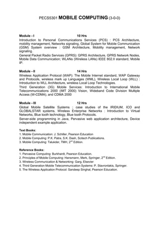 PECS5301 MOBILE               COMPUTING (3-0-0)


Module - I                            10 Hrs
Introduction to Personal Communications Services (PCS) : PCS Architecture,
mobility management, Networks signaling, Global System for Mobile Communication
(GSM) System overview : GSM Architecture, Mobility management, Network
signaling.
General Packet Radio Services (GPRS): GPRS Architecture, GPRS Network Nodes,
Mobile Data Communication; WLANs (Wireless LANs) IEEE 802.II standard, Mobile
IP.

Module - II                              14 Hrs
Wireless Application Protocol (WAP): The Mobile Internet standard, WAP Gateway
and Protocols, wireless mark up Languages (WML), Wireless Local Loop (WLL) :
Introduction to WLL Architecture, wireless Local Loop Technologies.
Third Generation (3G) Mobile Services: Introduction to International Mobile
Telecommunications 2000 (IMT 2000) Vision, Wideband Code Division Multiple
Access (W-CDMA), and CDMA 2000

Module - III                            12 Hrs
Global Mobile Satellite Systems ; case studies of the IRIDIUM, ICO and
GLOBALSTAR systems. Wireless Enterprise Networks : Introduction to Virtual
Networks, Blue tooth technology, Blue tooth Protocols.
Server-side programming in Java, Pervasive web application architecture, Device
independent example application.

Text Books:
1. Mobile Communication: J. Schiller, Pearson Education
2. Mobile Computing: P.K. Patra, S.K. Dash, Scitech Publications.
3. Mobile Computing: Talukder, TMH, 2nd Edition.

Reference Books:
1. Pervasive Computing: Burkhardt, Pearson Education.
2. Principles of Mobile Computing: Hansmann, Merk, Springer, 2nd Edition.
3. Wireless Communication & Networking: Garg, Elsevier
4. Third Generation Mobile Telecommunication Systems: P. Stavronlakis, Springer.
5. The Wireless Application Protocol: Sandeep Singhal, Pearson Education.
 