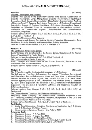 PCBM4302 SIGNALS                 & SYSTEMS (3-0-0)

Module – I                                                                  (10 hours)
Discrete-Time Signals and Systems:
Discrete-Time Signals: Some Elementary Discrete-Time signals, Classification of
Discrete-Time Signals, Simple Manipulation; Discrete-Time Systems : Input-Output
Description, Block Diagram Representation, Classification, Interconnection; Analysis
of Discrete-Time LTI Systems: Techniques, Response of LTI Systems, Properties of
Convolution, Causal LTI Systems, Stability of LTI Systems; Discrete-Time Systems
Described by Difference Equations; Implementation of Discrete-Time Systems;
Correlation of Discrete-Time Signals: Crosscorrelation and Autocorrelation
Sequences, Properties.
Selected portions from Chapter 2 (2.1, 2.2, 2.3.1, 2.3.3, 2.3.4, 2.3.5, 2.3.6, 2.4, 2.5,
2.6.1, 2.6.2) of Textbook – I
Properties of Continuous-Time Systems:
Block Diagram and System Terminology, System Properties: Homogeneity, Time
Invariance, Additivity, Linearity and Superposition, Stability, Causality.
Selected portions from Chapter 4 (4.2, 4.4) of Textbook – II

Module – II                                                           (12 hours)
The Continuous-Time Fourier Series:
Basic Concepts and Development of the Fourier Series, Calculation of the Fourier
Series, Properties of the Fourier Series.
Selected portions from Chapter 8 (8.3, 8.4, 8.7) of Textbook – II
The Continuous-Time Fourier Transform:
Basic Concepts and Development of the Fourier Transform, Properties of the
Continuous-Time Fourier Transform.
Selected portions from Chapter 10 (10.3, 10.6) of Textbook – II

Module- III                                                                  (13 hours)
The Z-Transform and Its Application to the Analysis of LTI Systems:
The Z-Transform: The Direct Z-Transform, The Inverse Z-Transform; Properties of
the Z-Transform; Rational Z-Transforms: Poles and Zeros, Pole Location and Time-
Domain Behavior for Causal Signals, The System Function of a Linear Time-
Invariant System; Inversion of the Z-Transforms: The Inversion of the Z-Transform
by Power Series Expansion, The Inversion of the Z-Transform by Partial-Fraction
Expansion; The One-sided Z-Transform: Definition and Properties, Solution of
Difference Equations.
Selected portions from Chapter 3 (3.1, 3.2, 3.3, 3.4.2, 3.4.3, 3.6.1, 3.6.2) of
Textbook– I
The Discrete Fourier Transform: Its Properties and Applications:
Frequency Domain Sampling: The Discrete Fourier Transform; Properties of the
DFT: Periodicity, Linearity, and Symmetry Properties, Multiplication of Two DFTs and
Circular Convolution, Additional DFT Properties.
Selected portion from Chapter – 7 (7.1.2, 7.2.1, 7.2.2, 7.2.3) of Textbook – 1.
Text Books:
1.   Digital Signal Processing – Principles, Algorithms and Applications by J. G. Proakis
     and D. G. Manolakis, 4th Edition, Pearson.
2.   Fundamentals of Signals and Systems - M. J. Roberts, TMH
Reference Book:
1.   Signals and Systems - P. R. Rao, TMH.
2.   Signals and Systems – A Nagoor Kani, TMH
3.   Signals and Systems by Chi-Tsong Chen, Oxford
4.   Principles of Signal Processing and Linear Systems, by B.P. Lathi, Oxford.
5.   Principles of Linear Systems and Signals, by B.p. Lathi, Oxford
 