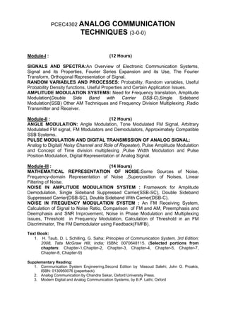 PCEC4302 ANALOG      COMMUNICATION
                           TECHNIQUES (3-0-0)


Module-I :                                (12 Hours)

SIGNALS AND SPECTRA:An Overview of Electronic Communication Systems,
Signal and its Properties, Fourier Series Expansion and its Use, The Fourier
Transform, Orthogonal Representation of Signal.
RANDOM VARIABLES AND PROCESSES: Probability, Random variables, Useful
Probability Density functions, Useful Properties and Certain Application Issues.
AMPLITUDE MODULATION SYSTEMS: Need for Frequency translation, Amplitude
Modulation(Double      Side     Band    with    Carrier   DSB-C),Single      Sideband
Modulation(SSB) Other AM Techniques and Frequency Division Multiplexing ,Radio
Transmitter and Receiver.

Module-II :                              (12 Hours)
ANGLE MODULATION: Angle Modulation, Tone Modulated FM Signal, Arbitrary
Modulated FM signal, FM Modulators and Demodulators, Approximately Compatible
SSB Systems.
PULSE MODULATION AND DIGITAL TRANSMISSION OF ANALOG SIGNAL:
Analog to Digital( Noisy Channel and Role of Repeater), Pulse Amplitude Modulation
and Concept of Time division multiplexing ,Pulse Width Modulation and Pulse
Position Modulation, Digital Representation of Analog Signal.

Module-III :                            (14 Hours)
MATHEMATICAL REPRESENTATION OF NOISE:Some Sources of Noise,
Frequency-domain Representation of Noise ,Superposition of Noises, Linear
Filtering of Noise.
NOISE IN AMPLITUDE MODULATION SYSTEM : Framework for Amplitude
Demodulation, Single Sideband Suppressed Carrier(SSB-SC), Double Sideband
Suppressed Carrier(DSB-SC), Double Sideband With Carrier(DSB-C).
NOISE IN FREQUENCY MODULATION SYSTEM : An FM Receiving System,
Calculation of Signal to Noise Ratio, Comparison of FM and AM, Preemphasis and
Deemphasis and SNR Improvement, Noise in Phase Modulation and Multiplexing
Issues, Threshold in Frequency Modulation, Calculation of Threshold in an FM
Discriminator, The FM Demodulator using Feedback(FMFB).

Text Book:
   1. H. Taub, D. L Schilling, G. Saha; Principles of Communication System, 3rd Edition;
      2008, Tata McGraw Hill, India; ISBN: 0070648115. (Selected portions from
      chapters: Chapter-1,Chapter-2, Chapter-3, Chapter-4, Chapter-5, Chapter-7,
      Chapter-8, Chapter-9)

Supplementary Reading:
   1. Communication System Engineering,Second Edition by Masoud Salehi, John G. Proakis,
      ISBN: 0130950076 (paperback)
   2. Analog Communication by Chandra Sekar, Oxford University Press.
   3. Modern Digital and Analog Communication Systems, by B.P. Lathi, Oxford
 
