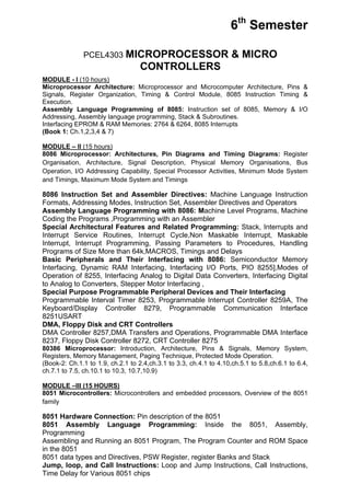 6th Semester

              PCEL4303 MICROPROCESSOR                               & MICRO
                                   CONTROLLERS
MODULE - I (10 hours)
Microprocessor Architecture: Microprocessor and Microcomputer Architecture, Pins &
Signals, Register Organization, Timing & Control Module, 8085 Instruction Timing &
Execution.
Assembly Language Programming of 8085: Instruction set of 8085, Memory & I/O
Addressing, Assembly language programming, Stack & Subroutines.
Interfacing EPROM & RAM Memories: 2764 & 6264, 8085 Interrupts
(Book 1: Ch.1,2,3,4 & 7)

MODULE – II (15 hours)
8086 Microprocessor: Architectures, Pin Diagrams and Timing Diagrams: Register
Organisation, Architecture, Signal Description, Physical Memory Organisations, Bus
Operation, I/O Addressing Capability, Special Processor Activities, Minimum Mode System
and Timings, Maximum Mode System and Timings

8086 Instruction Set and Assembler Directives: Machine Language Instruction
Formats, Addressing Modes, Instruction Set, Assembler Directives and Operators
Assembly Language Programming with 8086: Machine Level Programs, Machine
Coding the Programs ,Programming with an Assembler
Special Architectural Features and Related Programming: Stack, Interrupts and
Interrupt Service Routines, Interrupt Cycle,Non Maskable Interrupt, Maskable
Interrupt, Interrupt Programming, Passing Parameters to Procedures, Handling
Programs of Size More than 64k,MACROS, Timings and Delays
Basic Peripherals and Their Interfacing with 8086: Semiconductor Memory
Interfacing, Dynamic RAM Interfacing, Interfacing I/O Ports, PIO 8255],Modes of
Operation of 8255, Interfacing Analog to Digital Data Converters, Interfacing Digital
to Analog to Converters, Stepper Motor Interfacing ,
Special Purpose Programmable Peripheral Devices and Their Interfacing
Programmable Interval Timer 8253, Programmable Interrupt Controller 8259A, The
Keyboard/Display Controller 8279, Programmable Communication Interface
8251USART
DMA, Floppy Disk and CRT Controllers
DMA Controller 8257,DMA Transfers and Operations, Programmable DMA Interface
8237, Floppy Disk Controller 8272, CRT Controller 8275
80386 Microprocessor: Introduction, Architecture, Pins & Signals, Memory System,
Registers, Memory Management, Paging Technique, Protected Mode Operation.
(Book-2: Ch.1.1 to 1.9, ch.2.1 to 2.4,ch.3.1 to 3.3, ch.4.1 to 4.10,ch.5.1 to 5.8,ch.6.1 to 6.4,
ch.7.1 to 7.5, ch.10.1 to 10.3, 10.7,10.9)

MODULE –III (15 HOURS)
8051 Microcontrollers: Microcontrollers and embedded processors, Overview of the 8051
family

8051 Hardware Connection: Pin description of the 8051
8051 Assembly Language Programming: Inside the 8051, Assembly,
Programming
Assembling and Running an 8051 Program, The Program Counter and ROM Space
in the 8051
8051 data types and Directives, PSW Register, register Banks and Stack
Jump, loop, and Call Instructions: Loop and Jump Instructions, Call Instructions,
Time Delay for Various 8051 chips
 