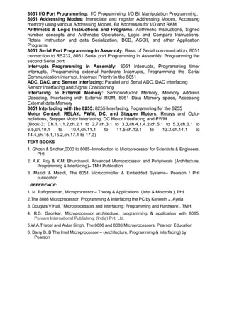 8051 I/O Port Programming: I/O Programming, I/O Bit Manipulation Programming,
8051 Addressing Modes: Immediate and register Addressing Modes, Accessing
memory using various Addressing Modes, Bit Addresses for I/O and RAM
Arithmetic & Logic Instructions and Programs: Arithmetic Instructions, Signed
number concepts and Arithmetic Operations, Logic and Compare Instructions,
Rotate Instruction and data Serialization, BCD, ASCII, and other Application
Programs
8051 Serial Port Programming in Assembly: Basic of Serial communication, 8051
connection to RS232, 8051 Serial port Programming in Assembly, Programming the
second Serial port
Interrupts Programming in Assembly: 8051 Interrupts, Programming timer
Interrupts, Programming external hardware Interrupts, Programming the Serial
Communication interrupt, Interrupt Priority in the 8051
ADC, DAC, and Sensor Interfacing: Parallel and Serial ADC, DAC Interfacing
Sensor Interfacing and Signal Conditioning
Interfacing to External Memory: Semiconductor Memory, Memory Address
Decoding, Interfacing with External ROM, 8051 Data Memory space, Accessing
External data Memory
8051 Interfacing with the 8255: 8255 Interfacing, Pogramming for the 8255
Motor Control: RELAY, PWM, DC, and Stepper Motors: Relays and Opto-
isolations, Stepper Motor Interfacing, DC Motor Interfacing and PWM
(Book-3: Ch.1.1,1.2,ch.2.1 to 2.7,ch.3.1 to 3.3,ch.4.1,4.2,ch.5.1 to 5.3,ch.6.1 to
6.5,ch.10.1     to   10.4,ch.11.1      to     11.5,ch.13.1   to   13.3,ch.14.1  to
14.4,ch.15.1,15.2,ch.17.1 to 17.3)
TEXT BOOKS
1. Ghosh & Sridhar,0000 to 8085–Introduction to Microprocessor for Scientists & Engineers,
     PHI
2. A.K. Roy & K.M. Bhurchandi, Advanced Microprocessor and Peripherals (Architecture,
     Programming & Interfacing)– TMH Publication
3. Mazidi & Mazidi, The 8051 Microcontroller & Embedded Systems– Pearson / PHI
    publication
. REFERENCE:
1. M. Rafiqzzaman, Microprocessor – Theory & Applications. (Intel & Motorola ), PHI
2.The 8086 Microprocessor: Programming & Interfacing the PC by Keneeth J. Ayela
3. Douglas V.Hall, “Microprocessors and Interfacing: Programming and Hardware”, TMH
4. R.S. Gaonkar, Microprocessor architecture, programming & application with 8085,
   Penram International Publishing. (India) Pvt. Ltd.
5.W.A.Triebel and Avtar Singh, The 8088 and 8086 Microprocessors, Pearson Education
6. Barry B. B The Intel Microprocessor – (Architecture, Programming & Interfacing) by
    Pearson
 