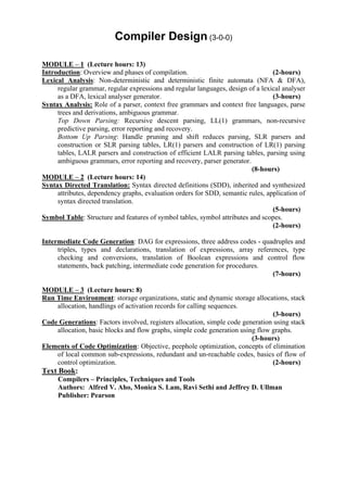 Compiler Design (3-0-0)

MODULE – 1 (Lecture hours: 13)
Introduction: Overview and phases of compilation.                                (2-hours)
Lexical Analysis: Non-deterministic and deterministic finite automata (NFA & DFA),
     regular grammar, regular expressions and regular languages, design of a lexical analyser
     as a DFA, lexical analyser generator.                                       (3-hours)
Syntax Analysis: Role of a parser, context free grammars and context free languages, parse
     trees and derivations, ambiguous grammar.
     Top Down Parsing: Recursive descent parsing, LL(1) grammars, non-recursive
     predictive parsing, error reporting and recovery.
     Bottom Up Parsing: Handle pruning and shift reduces parsing, SLR parsers and
     construction or SLR parsing tables, LR(1) parsers and construction of LR(1) parsing
     tables, LALR parsers and construction of efficient LALR parsing tables, parsing using
     ambiguous grammars, error reporting and recovery, parser generator.
                                                                          (8-hours)
MODULE – 2 (Lecture hours: 14)
Syntax Directed Translation: Syntax directed definitions (SDD), inherited and synthesized
     attributes, dependency graphs, evaluation orders for SDD, semantic rules, application of
     syntax directed translation.
                                                                                 (5-hours)
Symbol Table: Structure and features of symbol tables, symbol attributes and scopes.
                                                                                 (2-hours)

Intermediate Code Generation: DAG for expressions, three address codes - quadruples and
     triples, types and declarations, translation of expressions, array references, type
     checking and conversions, translation of Boolean expressions and control flow
     statements, back patching, intermediate code generation for procedures.
                                                                              (7-hours)

MODULE – 3 (Lecture hours: 8)
Run Time Environment: storage organizations, static and dynamic storage allocations, stack
    allocation, handlings of activation records for calling sequences.
                                                                                (3-hours)
Code Generations: Factors involved, registers allocation, simple code generation using stack
    allocation, basic blocks and flow graphs, simple code generation using flow graphs.
                                                                         (3-hours)
Elements of Code Optimization: Objective, peephole optimization, concepts of elimination
    of local common sub-expressions, redundant and un-reachable codes, basics of flow of
    control optimization.                                                       (2-hours)
Text Book:
     Compilers – Principles, Techniques and Tools
     Authors: Alfred V. Aho, Monica S. Lam, Ravi Sethi and Jeffrey D. Ullman
     Publisher: Pearson
 
