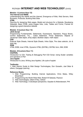 PCIT4301    INTERNET AND WEB TECHNOLOGY (3-0-0)
Module –I (Lecture Hour 12)
The Internet and WWW
Understanding the WWW and the Internet, Emergence of Web, Web Servers, Web
Browsers, Protocols, Building Web Sites
HTML
Planning for designing Web pages, Model and structure for a Website, Developing
Websites, Basic HTML using images links, Lists, Tables and Forms, Frames for
designing a good interactive website

Module –II (Lecture Hour 12)
JAVA Script
Programming Fundamentals, Statements, Expressions, Operators, Popup Boxes,
Control Statements, Try…. Catch Statement, Throw Statement, Objects of
Javascript: Date object, array object, Boolean object, math object
CSS
External Style Sheets, Internal Style Sheets, Inline Style, The class selector, div &
span tag
DOM
HTML DOM, inner HTML, Dynamic HTML (DHTML), DHTML form, XML DOM

Module –III (Lecture Hour 11)
CGI/PERL
Introduction to CGI, Testing & Debugging Perl CGI Script, Using Scalar variables
and operators in Perl
Java Applet
Introduction to Java, Writing Java Applets, Life cycle of applet

Textbooks
1. Web Warrior Guide to Web Design Technologies, Don Gosselin, Joel Sklar &
others, Cengage Learning

Reference Books
   1. Web Programming: Building Internet Applications, Chris Bates, Wiley
      Dreamtech
   2. Programming the World Wide Web, Robert W Sebesta, Pearson
   3. Web Technologies, Uttam K Roy, Oxford
   4. Web Technology: A developer perspective, Gopalan & Akilandeswari, PHI
 