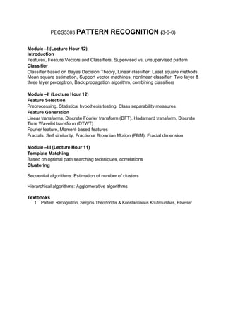 PECS5303 PATTERN              RECOGNITION (3-0-0)

Module –I (Lecture Hour 12)
Introduction
Features, Feature Vectors and Classifiers, Supervised vs. unsupervised pattern
Classifier
Classifier based on Bayes Decision Theory, Linear classifier: Least square methods,
Mean square estimation, Support vector machines, nonlinear classifier: Two layer &
three layer perceptron, Back propagation algorithm, combining classifiers

Module –II (Lecture Hour 12)
Feature Selection
Preprocessing, Statistical hypothesis testing, Class separability measures
Feature Generation
Linear transforms, Discrete Fourier transform (DFT), Hadamard transform, Discrete
Time Wavelet transform (DTWT)
Fourier feature, Moment-based features
Fractals: Self similarity, Fractional Brownian Motion (FBM), Fractal dimension

Module –III (Lecture Hour 11)
Template Matching
Based on optimal path searching techniques, correlations
Clustering

Sequential algorithms: Estimation of number of clusters

Hierarchical algorithms: Agglomerative algorithms

Textbooks
   1. Pattern Recognition, Sergios Theodoridis & Konstantinous Koutroumbas, Elsevier
 