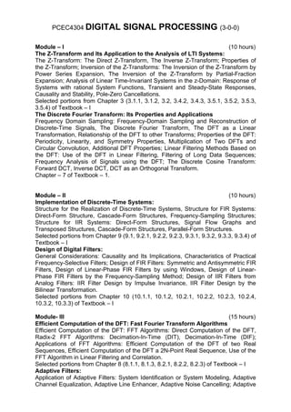 PCEC4304 DIGITAL             SIGNAL PROCESSING (3-0-0)

Module – I                                                                  (10 hours)
The Z-Transform and Its Application to the Analysis of LTI Systems:
The Z-Transform: The Direct Z-Transform, The Inverse Z-Transform; Properties of
the Z-Transform; Inversion of the Z-Transforms: The Inversion of the Z-Transform by
Power Series Expansion, The Inversion of the Z-Transform by Partial-Fraction
Expansion; Analysis of Linear Time-Invariant Systems in the z-Domain: Response of
Systems with rational System Functions, Transient and Steady-State Responses,
Causality and Stability, Pole-Zero Cancellations.
Selected portions from Chapter 3 (3.1.1, 3.1.2, 3.2, 3.4.2, 3.4.3, 3.5.1, 3.5.2, 3.5.3,
3.5.4) of Textbook – I
The Discrete Fourier Transform: Its Properties and Applications
Frequency Domain Sampling: Frequency-Domain Sampling and Reconstruction of
Discrete-Time Signals, The Discrete Fourier Transform, The DFT as a Linear
Transformation, Relationship of the DFT to other Transforms; Properties of the DFT:
Periodicity, Linearity, and Symmetry Properties, Multiplication of Two DFTs and
Circular Convolution, Additional DFT Properties; Linear Filtering Methods Based on
the DFT: Use of the DFT in Linear Filtering, Filtering of Long Data Sequences;
Frequency Analysis of Signals using the DFT; The Discrete Cosine Transform:
Forward DCT, Inverse DCT, DCT as an Orthogonal Transform.
Chapter – 7 of Textbook – 1.


Module – II                                                                   (10 hours)
Implementation of Discrete-Time Systems:
Structure for the Realization of Discrete-Time Systems, Structure for FIR Systems:
Direct-Form Structure, Cascade-Form Structures, Frequency-Sampling Structures;
Structure for IIR Systems: Direct-Form Structures, Signal Flow Graphs and
Transposed Structures, Cascade-Form Structures, Parallel-Form Structures.
Selected portions from Chapter 9 (9.1, 9.2.1, 9.2.2, 9.2.3, 9.3.1, 9.3.2, 9.3.3, 9.3.4) of
Textbook – I
Design of Digital Filters:
General Considerations: Causality and Its Implications, Characteristics of Practical
Frequency-Selective Filters; Design of FIR Filters: Symmetric and Antisymmetric FIR
Filters, Design of Linear-Phase FIR Filters by using Windows, Design of Linear-
Phase FIR Filters by the Frequency-Sampling Method; Design of IIR Filters from
Analog Filters: IIR Filter Design by Impulse Invariance, IIR Filter Design by the
Bilinear Transformation.
Selected portions from Chapter 10 (10.1.1, 10.1.2, 10.2.1, 10.2.2, 10.2.3, 10.2.4,
10.3.2, 10.3.3) of Textbook – I

Module- III                                                                  (15 hours)
Efficient Computation of the DFT: Fast Fourier Transform Algorithms
Efficient Computation of the DFT: FFT Algorithms: Direct Computation of the DFT,
Radix-2 FFT Algorithms: Decimation-In-Time (DIT), Decimation-In-Time (DIF);
Applications of FFT Algorithms: Efficient Computation of the DFT of two Real
Sequences, Efficient Computation of the DFT a 2N-Point Real Sequence, Use of the
FFT Algorithm in Linear Filtering and Correlation.
Selected portions from Chapter 8 (8.1.1, 8.1.3, 8.2.1, 8.2.2, 8.2.3) of Textbook – I
Adaptive Filters:
Application of Adaptive Filters: System Identification or System Modeling, Adaptive
Channel Equalization, Adaptive Line Enhancer, Adaptive Noise Cancelling; Adaptive
 