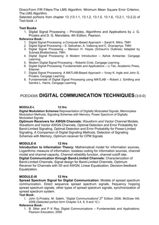 Direct-Form FIR Filters-The LMS Algorithm: Minimum Mean Square Error Criterion,
The LMS Algorithm.
Selected portions from chapter 13 (13.1.1, 13.1.2, 13.1.5, 13.1.6, 13.2.1, 13.2.2) of
Text book –I

Text Books
   1. Digital Signal Processing – Principles, Algorithms and Applications by J. G.
      Proakis and D. G. Manolakis, 4th Edition, Pearson.
Reference Book :
   1. Digital Signal Processing: a Computer-Based Approach – Sanjit K. Mitra, TMH
   2. Digital Signal Processing – S. Salivahan, A. Vallavraj and C. Gnanapriya, TMH.
   3. Digital Signal Processing – Manson H. Hayes (Schaum’s Outlines) Adapted by
      Subrata Bhattacharya, TMH.
   4. Digital Signal Processing: A Modern Introduction – Ashok Ambardar, Cengage
      Learning.
   5. Modern Digital Signal Processing – Roberto Cristi, Cengage Learning.
   6. Digital Signal Processing: Fundamentals and Applications – Li Tan, Academic Press,
      Elsevier.
   7. Digital Signal Processing: A MATLAB-Based Approach – Vinay K. Ingle and John G.
      Proakis, Cengage Learning.
   8. Fundamentals of Digital Signal Processing using MATLAB – Robert J. Schilling and
      Sandra L. Harris, Cengage Learning.



PCEC4305      DIGITAL COMMUNICATION TECHNIQUES (3-0-0)

MODULE-I.                   12 Hrs
Digital Modulation Schemes:Representation of Digitally Modulated Signals, Memoryless
Modulation Methods, Signaling Schemes with Memory, Power Spectrum of Digitally
Modulated Signals
Optimum Receivers for AWGN Channels: Waveform and Vector Channel Models,
Waveform and Vector AWGN Channels, Optimal Detection and Error Probability for
Band-Limited Signaling, Optimal Detection and Error Probability for Power-Limited
Signaling, A Comparison of Digital Signaling Methods, Detection of Signaling
Schemes with Memory, Optimum receiver for CPM Signals

MODULE-II                 12 Hrs
Introduction to Information Theory: Mathematical model for information sources,
Logarithmic measure of information, lossless coding for information sources, channel
model and channel capacity, Channel reliability function, channel cutoff rate.
Digital Communication through Band-Limited Channels: Characterization of
Band-Limited Channels, Signal design for Band-Limited Channels, Optimum
Receiver for Channels with ISI and AWGN, Linear Equalization, Decision-feedback
Equalization.

MODULE-III                12 Hrs
Spread Spectrum Signal for Digital Communication: Models of spread spectrum
communication, Direct sequence spread spectrum signals, frequency hopping
spread spectrum signals, other types of spread spectrum signals, synchronization of
spread spectrum system.
Text Book:
   1. John G.Proakis, M. Salehi, “Digital Communications”,5th Edition 2008, McGraw Hill,
      2008.(Selected portion form Chapter 3,4, 6, 9 and 12.)
Reference Book:
   1. B. Sklar and P K Ray; Digital Communications – Fundamentals and Applications;
      Pearson Education; 2009
 