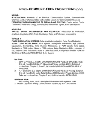 PCEI4304 COMMUNICATION                     ENGINEERING (3-0-0)
MODUE-I
INTRODUCTION: Elements of an Electrical Communication System, Communication
Channels and their Characteristics, Mathematical Models for Communication Channels
FREQUENCY DOMAIN ANALYSIS OF SIGNALS AND SYSTEMS: Fourier series, Fourier
Transforms, Power and Energy, Sampling and Band limited signals, Band pass signals

MODULE-II
ANALOG SIGNAL TRANSMISSION AND RECEPTION: Introduction to modulation,
Amplitude Modulation (AM), Angle Modulation, Radio and Television broadcasting

MODULE-III
PULSE MODULATION SYSTEMS: Pulse amplitude modulation, Pulse Time Modulation
PULSE CODE MODULATION: PCM system, Intersymbol interference, Eye patterns,
Equalization, Companding, Time Division Multiplexing of PCM signals, Line codes,
Bandwidth of PCM system, Noise in PCM systems, Delta Modulation (DM), Limitations of
DM, Adaptive Delta Modulation, Noise in Delta Modulation, Comparison between PCM and
DM, Delta or Differential PCM (DPCM), S-Ary System


  Text Book:
   1.   John G.Proakis,M. Salehi, COMMUNICATION SYSTEMS ENGINEERING,
        2nd ed. New Delhi,India: PHI Learning Private Limited, 2009.; Selected
        portion from Chapter 1,2 and 3 for module MODULE-I and MODULE-II of
        the course.
   2.   R.P Singh and S.D Sapre, COMMUNICATION SYSTEMS Analog & Digital,
        2nd ed. New Delhi, India: Tata McGraw Hill Education Private Limited, 2009;
        Selected portions from Chapter 7 and 8 of the book for MODULE-III.

   Reference Book:
   1. Taub, Schilling, Saha, Taub’s Principles of Communication Systems, TMH.
   2. Modern Digital and Analog Communication Systems, by B.P. Lathi, Oxford
 