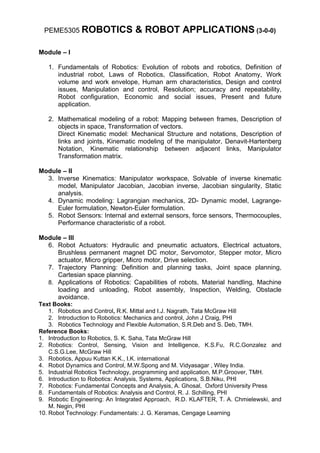 PEME5305 ROBOTICS               & ROBOT APPLICATIONS (3-0-0)

Module – I

   1. Fundamentals of Robotics: Evolution of robots and robotics, Definition of
      industrial robot, Laws of Robotics, Classification, Robot Anatomy, Work
      volume and work envelope, Human arm characteristics, Design and control
      issues, Manipulation and control, Resolution; accuracy and repeatability,
      Robot configuration, Economic and social issues, Present and future
      application.

   2. Mathematical modeling of a robot: Mapping between frames, Description of
      objects in space, Transformation of vectors.
      Direct Kinematic model: Mechanical Structure and notations, Description of
      links and joints, Kinematic modeling of the manipulator, Denavit-Hartenberg
      Notation, Kinematic relationship between adjacent links, Manipulator
      Transformation matrix.

Module – II
  3. Inverse Kinematics: Manipulator workspace, Solvable of inverse kinematic
     model, Manipulator Jacobian, Jacobian inverse, Jacobian singularity, Static
     analysis.
  4. Dynamic modeling: Lagrangian mechanics, 2D- Dynamic model, Lagrange-
     Euler formulation, Newton-Euler formulation.
  5. Robot Sensors: Internal and external sensors, force sensors, Thermocouples,
     Performance characteristic of a robot.

Module – III
  6. Robot Actuators: Hydraulic and pneumatic actuators, Electrical actuators,
     Brushless permanent magnet DC motor, Servomotor, Stepper motor, Micro
     actuator, Micro gripper, Micro motor, Drive selection.
  7. Trajectory Planning: Definition and planning tasks, Joint space planning,
     Cartesian space planning.
  8. Applications of Robotics: Capabilities of robots, Material handling, Machine
     loading and unloading, Robot assembly, Inspection, Welding, Obstacle
     avoidance.
Text Books:
    1. Robotics and Control, R.K. Mittal and I.J. Nagrath, Tata McGraw Hill
    2. Introduction to Robotics: Mechanics and control, John J Craig, PHI
    3. Robotics Technology and Flexible Automation, S.R.Deb and S. Deb, TMH.
Reference Books:
1. Introduction to Robotics, S. K. Saha, Tata McGraw Hill
2. Robotics: Control, Sensing, Vision and Intelligence, K.S.Fu, R.C.Gonzalez and
    C.S.G.Lee, McGraw Hill
3. Robotics, Appuu Kuttan K.K., I.K. international
4. Robot Dynamics and Control, M.W.Spong and M. Vidyasagar , Wiley India.
5. Industrial Robotics Technology, programming and application, M.P.Groover, TMH.
6. Introduction to Robotics: Analysis, Systems, Applications, S.B.Niku, PHI
7. Robotics: Fundamental Concepts and Analysis, A. Ghosal, Oxford University Press
8. Fundamentals of Robotics: Analysis and Control, R. J. Schilling, PHI
9. Robotic Engineering: An Integrated Approach, R.D. KLAFTER, T. A. Chmielewski, and
    M. Negin, PHI
10. Robot Technology: Fundamentals: J. G. Keramas, Cengage Learning
 