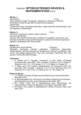 PEEE5301    OPTOELECTRONICS DEVICES &
                     INSTRUMENTATION (3-0-0)

Module –I
Wave Optics:                                                   12 Hrs
Wave properties of light: Propagation, polarization, interference, diffraction,
transmission of light through slab and cylindrical waveguides.
Optical Fiber:
Construction of step and graded index fibers, single mode and multimode fibers, loss
and dispersion characteristics;

Module –II                                            12 Hrs
Fiber optic components: couplers, splicer, polarizer.
Sources and Detectors       :
Sources: LED, Lasers-fundamentals, conditions for oscillations, construction and
principle of operation of gas and semiconductor, pulsed and continuous type lasers;
Detectors: photodiodes- PN, PIN and APD.

Module –III
Optoelectronic Instrumentation                     12 lectures
Modulation techniques: intensity, polarization, interference, electro-optic,
electromagnetic; Sensing techniques for displacement, pressure, acceleration, flow,
current and voltage measurement, Fiber optic gyroscope, Distributed fiber optic
sensors- OTDR and OFDR principles.

Text Books:
   1. A. Ghatak and K. Tyagrajan: Introduction to Fiber Optics: Cambridge
      University Press, New Delhi, 2004. (Chapter 2, Sections 7.2-7.3, Chapter 3,
      Sections 4.3,8.2, 17.2, 17.8, Section 11.3, 11.6, Chapter 12, Chapter 18)
   2. J. Wilson and J.F.B. Hawkes: Optoelectronics: An Introduction (2/e), PHI,
      New Delhi, 2001. (Chapter 1, Sections 3.1-3.2; 8.1-8.2, Sections 8.3-8.4, 8.5,
      Sections 4.6, 5.1-5.6, 5.10.2, 7.2, Sections 3.4, 3.7, 3.8, Chapter 10)

Reference Books:
   1. J.P. Bentley- Principles of Measurement Systems (3/e), Pearson Education,
      New Delhi, 2007.
   2. N. Bala Saraswathi and I. Ravi Kumar- Principles of Optical Communications
      and Optoelectronics (2/e), Laxmi Publications, New Delhi, 2007.
   3. M.K. Ghosh, S.Sen and S. Mukhopadhyay (ed.)- Measurement and
      Instrumentation: Trends and Applications, Ane Books, New Delhi, 2008.
   4. R.P.Khare: Fibre Optics & Optoelectronics, Oxford University Press, New
      Delhi, 2010.
 