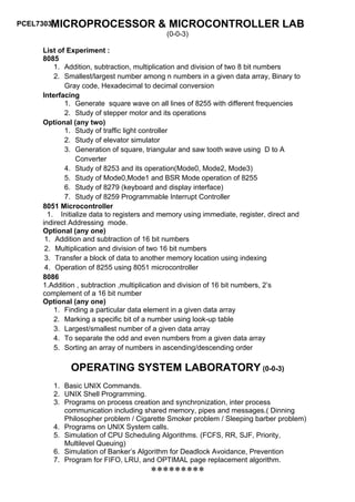 PCEL7303MICROPROCESSOR                  & MICROCONTROLLER LAB
                                           (0-0-3)

    List of Experiment :
    8085
        1. Addition, subtraction, multiplication and division of two 8 bit numbers
        2. Smallest/largest number among n numbers in a given data array, Binary to
           Gray code, Hexadecimal to decimal conversion
    Interfacing
           1. Generate square wave on all lines of 8255 with different frequencies
           2. Study of stepper motor and its operations
    Optional (any two)
           1. Study of traffic light controller
           2. Study of elevator simulator
           3. Generation of square, triangular and saw tooth wave using D to A
               Converter
           4. Study of 8253 and its operation(Mode0, Mode2, Mode3)
           5. Study of Mode0,Mode1 and BSR Mode operation of 8255
           6. Study of 8279 (keyboard and display interface)
           7. Study of 8259 Programmable Interrupt Controller
    8051 Microcontroller
      1. Initialize data to registers and memory using immediate, register, direct and
    indirect Addressing mode.
    Optional (any one)
     1. Addition and subtraction of 16 bit numbers
     2. Multiplication and division of two 16 bit numbers
     3. Transfer a block of data to another memory location using indexing
     4. Operation of 8255 using 8051 microcontroller
    8086
    1.Addition , subtraction ,multiplication and division of 16 bit numbers, 2’s
    complement of a 16 bit number
    Optional (any one)
        1. Finding a particular data element in a given data array
        2. Marking a specific bit of a number using look-up table
        3. Largest/smallest number of a given data array
        4. To separate the odd and even numbers from a given data array
        5. Sorting an array of numbers in ascending/descending order

            OPERATING SYSTEM LABORATORY (0-0-3)
       1. Basic UNIX Commands.
       2. UNIX Shell Programming.
       3. Programs on process creation and synchronization, inter process
          communication including shared memory, pipes and messages.( Dinning
          Philosopher problem / Cigarette Smoker problem / Sleeping barber problem)
       4. Programs on UNIX System calls.
       5. Simulation of CPU Scheduling Algorithms. (FCFS, RR, SJF, Priority,
          Multilevel Queuing)
       6. Simulation of Banker’s Algorithm for Deadlock Avoidance, Prevention
       7. Program for FIFO, LRU, and OPTIMAL page replacement algorithm.
                                      *********
 