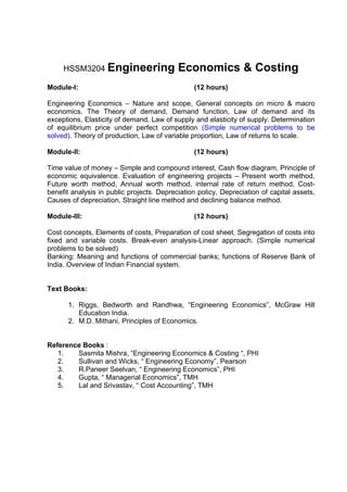 HSSM3204 Engineering                  Economics & Costing
Module-I:                                       (12 hours)

Engineering Economics – Nature and scope, General concepts on micro & macro
economics. The Theory of demand, Demand function, Law of demand and its
exceptions, Elasticity of demand, Law of supply and elasticity of supply. Determination
of equilibrium price under perfect competition (Simple numerical problems to be
solved). Theory of production, Law of variable proportion, Law of returns to scale.

Module-II:                                      (12 hours)

Time value of money – Simple and compound interest, Cash flow diagram, Principle of
economic equivalence. Evaluation of engineering projects – Present worth method,
Future worth method, Annual worth method, internal rate of return method, Cost-
benefit analysis in public projects. Depreciation policy, Depreciation of capital assets,
Causes of depreciation, Straight line method and declining balance method.

Module-III:                                     (12 hours)

Cost concepts, Elements of costs, Preparation of cost sheet, Segregation of costs into
fixed and variable costs. Break-even analysis-Linear approach. (Simple numerical
problems to be solved)
Banking: Meaning and functions of commercial banks; functions of Reserve Bank of
India. Overview of Indian Financial system.


Text Books:

      1. Riggs, Bedworth and Randhwa, “Engineering Economics”, McGraw Hill
         Education India.
      2. M.D. Mithani, Principles of Economics.


Reference Books :
   1.   Sasmita Mishra, “Engineering Economics & Costing “, PHI
   2.   Sullivan and Wicks, “ Engineering Economy”, Pearson
   3.   R.Paneer Seelvan, “ Engineering Economics”, PHI
   4.   Gupta, “ Managerial Economics”, TMH
   5.   Lal and Srivastav, “ Cost Accounting”, TMH
 