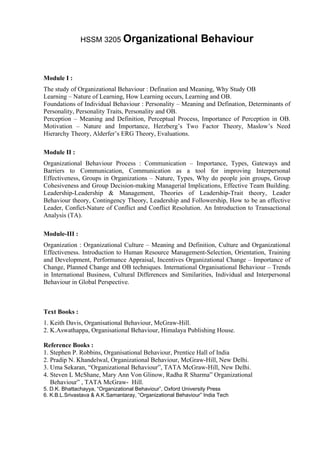 HSSM 3205 Organizational                        Behaviour


Module I :
The study of Organizational Behaviour : Defination and Meaning, Why Study OB
Learning – Nature of Learning, How Learning occurs, Learning and OB.
Foundations of Individual Behaviour : Personality – Meaning and Defination, Determinants of
Personality, Personality Traits, Personality and OB.
Perception – Meaning and Definition, Perceptual Process, Importance of Perception in OB.
Motivation – Nature and Importance, Herzberg’s Two Factor Theory, Maslow’s Need
Hierarchy Theory, Alderfer’s ERG Theory, Evaluations.

Module II :
Organizational Behaviour Process : Communication – Importance, Types, Gateways and
Barriers to Communication, Communication as a tool for improving Interpersonal
Effectiveness, Groups in Organizations – Nature, Types, Why do people join groups, Group
Cohesiveness and Group Decision-making Managerial Implications, Effective Team Building.
Leadership-Leadership & Management, Theories of Leadership-Trait theory, Leader
Behaviour theory, Contingency Theory, Leadership and Followership, How to be an effective
Leader, Confict-Nature of Conflict and Conflict Resolution. An Introduction to Transactional
Analysis (TA).

Module-III :
Organization : Organizational Culture – Meaning and Definition, Culture and Organizational
Effectiveness. Introduction to Human Resource Management-Selection, Orientation, Training
and Development, Performance Appraisal, Incentives Organizational Change – Importance of
Change, Planned Change and OB techniques. International Organisational Behaviour – Trends
in International Business, Cultural Differences and Similarities, Individual and Interpersonal
Behaviour in Global Perspective.



Text Books :
1. Keith Davis, Organisational Behaviour, McGraw-Hill.
2. K.Aswathappa, Organisational Behaviour, Himalaya Publishing House.

Reference Books :
1. Stephen P. Robbins, Organisational Behaviour, Prentice Hall of India
2. Pradip N. Khandelwal, Organizational Behaviour, McGraw-Hill, New Delhi.
3. Uma Sekaran, “Organizational Behaviour”, TATA McGraw-Hill, New Delhi.
4. Steven L McShane, Mary Ann Von Glinow, Radha R Sharma” Organizational
   Behaviour” , TATA McGraw- Hill.
5. D.K. Bhattachayya, “Organizational Behaviour”, Oxford University Press
6. K.B.L.Srivastava & A.K.Samantaray, “Organizational Behaviour” India Tech
 