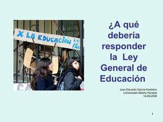 ¿A qué debería responder la  Ley General de Educación  Juan Eduardo García-Huidobro Universidad Alberto Hurtado 14-09-2008 