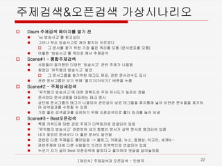 주제검색&오픈검색가상시나리오 
 
Daum 주제검색페이지를열기전 
 
‘xx 방송사고’를찾고싶다 
 
그러나무슨방송사고로쳐야할지는모르겠다 
 
그문서를찾기위한가장좋은쿼리를모름(문서분포를모름) 
 
아뭏튼‘방송사고’를쿼리로해서주제검색 
 
Scene#1 –통합주제검색 
 
사람들이질의했던다양한‘방송사고’관련주제가나열됨 
 
찾았던‘뮤직뱅크방송사고’ 발견 
 
그문서그룹을찾기위한태그도제공, 관련문서건수도표시 
 
관련문서그룹만보기위해‘펼치기(더보기)’ 버튼을누름 
 
Scene#2 -주제상세검색 
 
‘뮤직뱅크방송사고’에대한정확도와주제유사도가높은순정렬 
 
문서마다문서내용을대표하는태크명시 
 
상단에문서그룹의태그가나열되어관련성이낮은태그들을휴지통에넣어비연관문서들을제거하며검색결과를수정할수있음 
 
가장좋은검색결과를공유하기위해오픈검색으로홀더링크를눌러보냄 
 
Scene#3 –Best오픈검색 
 
특정키워드에대한관련주제가디렉토리로연결되어있음 
 
‘뮤직뱅크방송사고’ 관련하여내가찜했던문서가상위문서로랭크되어있음 
 
내가찾았던문서보다더좋은문서도발견됨 
 
관련된다른주제들도흥미있음-> 블로그, 카페글, 뉴스, 동영상, 아고라, 세계N… 
 
관련주제에대해다른사람들의의견이트랙백으로연결되어있음 
 
누군가자기글이Best 오픈검색에올랐다고좋아하며댓글을달아놓았음 
[제안서] 주제검색과 오픈검색 - 민병국 22 
 