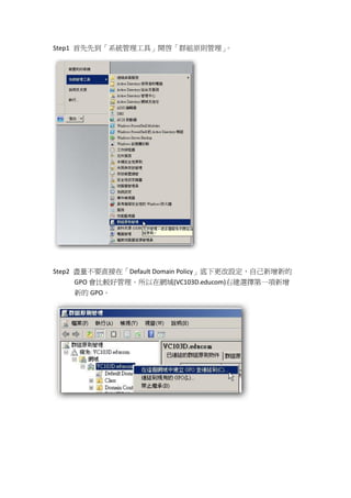 Step1 首先先到「系統管理工具」開啟「群組原則管理」。




Step2 盡量不要直接在「Default Domain Policy」底下更改設定，自己新增新的
      GPO 會比較好管理。所以在網域(VC103D.educom)右建選擇第一項新增
      新的 GPO。
 
