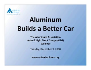 Aluminum  
Builds a Better Car  
     The Aluminum Association  
   Auto & Light Truck Group (ALTG)  
              Webinar 

     Tuesday, December 9, 2008 

      www.autoaluminum.org 
 