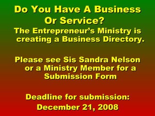 Do You Have A Business Or Service?  The Entrepreneur’s Ministry is creating a Business Directory. Please see Sis Sandra Nelson or a Ministry Member for a Submission Form Deadline for submission: December 21, 2008 